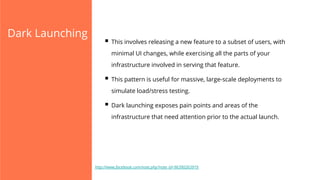 Dark Launching

§  This involves releasing a new feature to a subset of users, with
minimal UI changes, while exercising all the parts of your
infrastructure involved in serving that feature.

§  This pattern is useful for massive, large-scale deployments to
simulate load/stress testing.

§  Dark launching exposes pain points and areas of the
infrastructure that need attention prior to the actual launch.

http://www.facebook.com/note.php?note_id=96390263919

 