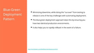 Blue-Green
Deployment
Pattern

§  Minimizing downtime, while doing the “cut-over” from testing to
release is one of the key challenges with automating deployment.

§  The blue-green deployment approach does this by ensuring you
have two identical production environments.

§  It also helps you to rapidly rollback in the event of a failure.

http://martinfowler.com/bliki/BlueGreenDeployment.html

 
