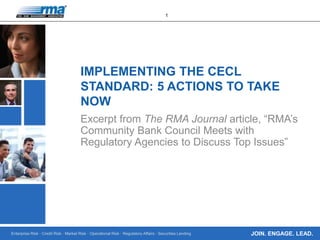 Enterprise Risk · Credit Risk · Market Risk · Operational Risk · Regulatory Affairs · Securities Lending
1
JOIN. ENGAGE. LEAD.
IMPLEMENTING THE CECL
STANDARD: 5 ACTIONS TO TAKE
NOW
Excerpt from The RMA Journal article, “RMA’s
Community Bank Council Meets with
Regulatory Agencies to Discuss Top Issues”
 