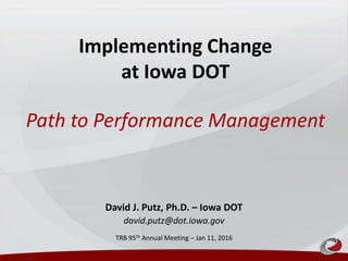 Implementing Change
at Iowa DOT
Path to Performance Management
David J. Putz, Ph.D. – Iowa DOT
david.putz@dot.iowa.gov
TRB 95th Annual Meeting – Jan 11, 2016
 