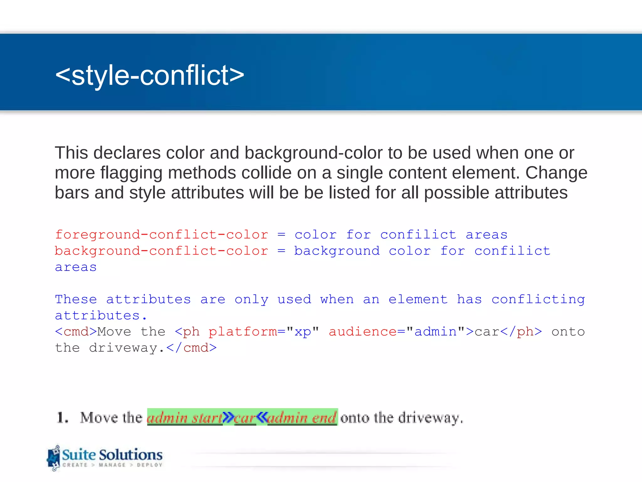 <style-conflict> This declares color and background-color to be used when one or more flagging methods collide on a single content element. Change bars and style attributes will be be listed for all possible attributes foreground-conflict-color  = color for confilict areas   background-conflict-color  = background color for confilict areas   These attributes are only used when an element has conflicting attributes. < cmd > Move the  < ph   platform = &quot; xp &quot;   audience = &quot; admin &quot; > car </ ph >  onto the driveway. </ cmd > 
