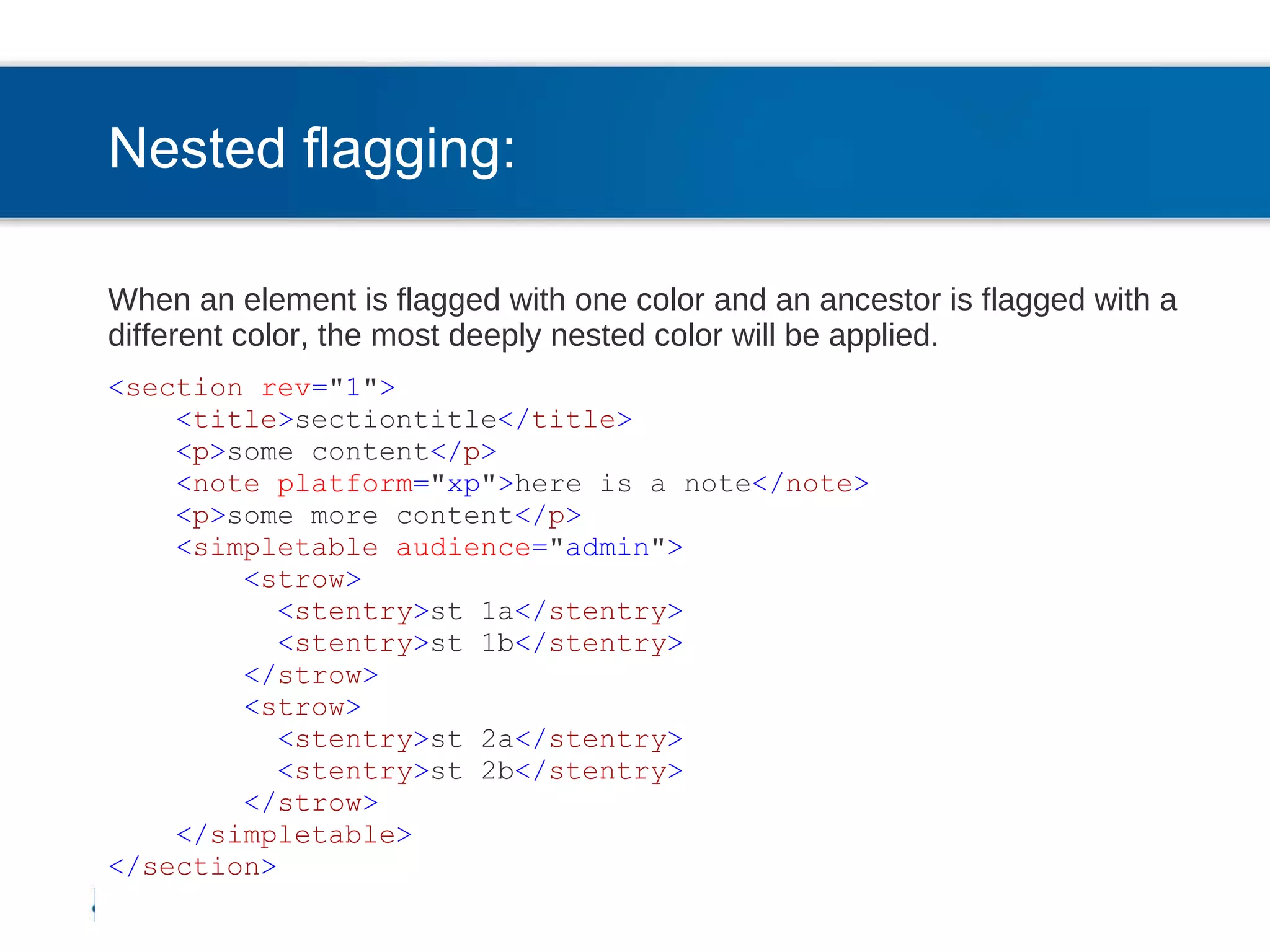 Nested flagging: When an element is flagged with one color and an ancestor is flagged with a different color, the most deeply nested color will be applied. < section   rev = &quot; 1 &quot; > < title > sectiontitle </ title > < p > some content </ p > < note   platform = &quot; xp &quot; > here is a note </ note > < p > some more content </ p > < simpletable   audience = &quot; admin &quot; > < strow > < stentry > st 1a </ stentry > < stentry > st 1b </ stentry > </ strow > < strow > < stentry > st 2a </ stentry > < stentry > st 2b </ stentry > </ strow > </ simpletable > </ section > 