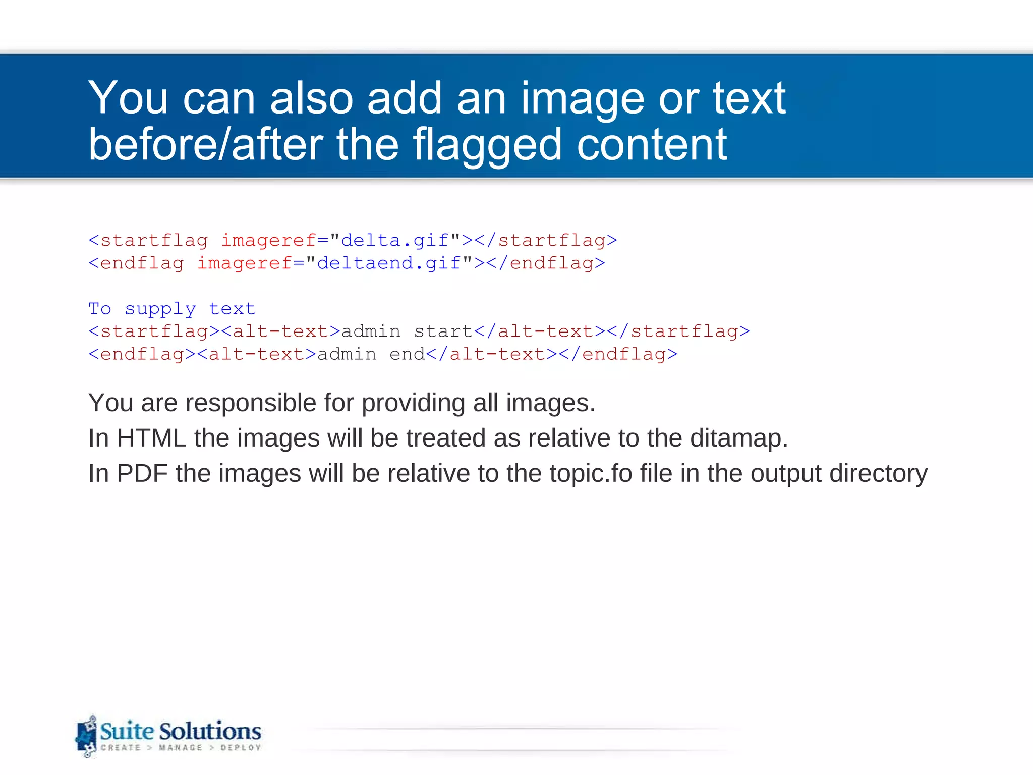 You can also add an image or text before/after the flagged content < startflag   imageref = &quot; delta.gif &quot; ></ startflag > < endflag   imageref = &quot; deltaend.gif &quot; ></ endflag >   To supply text < startflag >< alt-text > admin start </ alt-text ></ startflag > < endflag > < alt-text > admin end </ alt-text ></ endflag > You are responsible for providing all images. In HTML the images will be treated as relative to the ditamap. In PDF the images will be relative to the topic.fo file in the output directory 