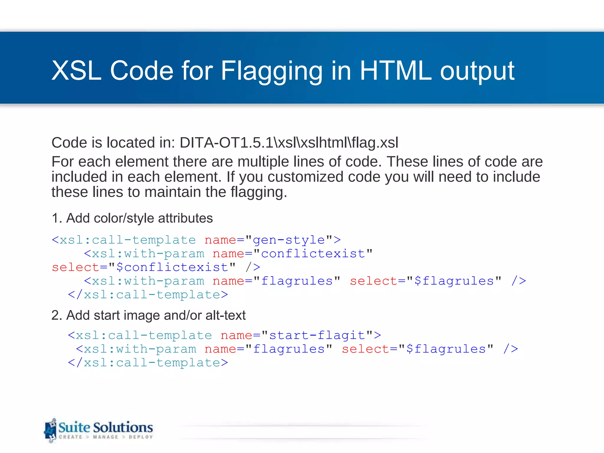 XSL Code for Flagging in HTML output Code is located in: DITA-OT1.5.1\xsl\xslhtml\flag.xsl For each element there are multiple lines of code. These lines of code are included in each element. If you customized code you will need to include these lines to maintain the flagging. 1. Add color/style attributes < xsl:call-template   name = &quot; gen-style &quot; > < xsl:with-param   name = &quot; conflictexist &quot;   select = &quot; $conflictexist &quot; / >  < xsl:with-param   name = &quot; flagrules &quot;   select = &quot; $flagrules &quot;  /> </ xsl:call-template > 2. Add start image and/or alt-text < xsl:call-template   name = &quot; start-flagit &quot; > < xsl:with-param   name = &quot; flagrules &quot;   select = &quot; $flagrules &quot;  /> </ xsl:call-template > 