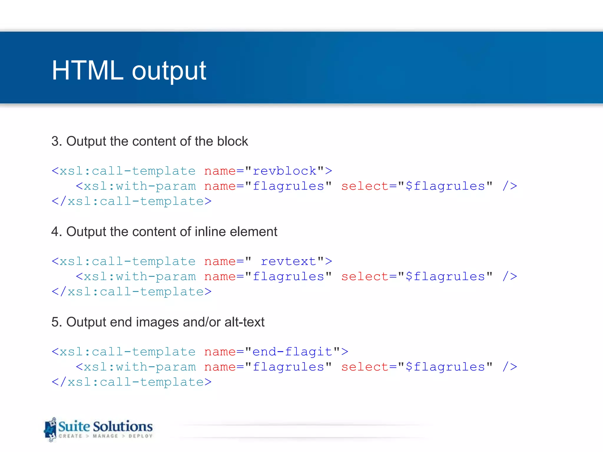 HTML output 3. Output the content of the block < xsl:call-template   name = &quot; revblock &quot; > < xsl:with-param   name = &quot; flagrules &quot;   select = &quot; $flagrules &quot;  /> </ xsl:call-template > 4. Output the content of inline element < xsl:call-template   name = &quot;  revtext &quot; > < xsl:with-param   name = &quot; flagrules &quot;   select = &quot; $flagrules &quot;  /> </ xsl:call-template > 5. Output end images and/or alt-text < xsl:call-template   name = &quot; end-flagit &quot; > < xsl:with-param   name = &quot; flagrules &quot;   select = &quot; $flagrules &quot;  /> </ xsl:call-template > 