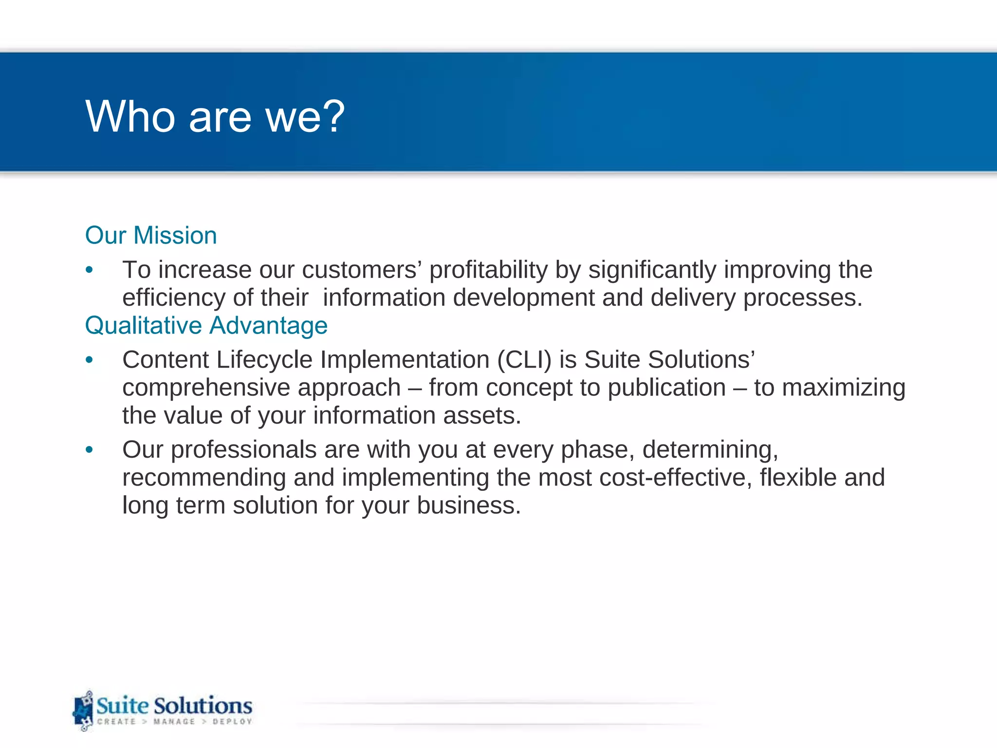 Who are we? Our Mission To increase our customers’ profitability by significantly improving the efficiency of their  information development and delivery processes. Qualitative Advantage Content Lifecycle Implementation (CLI) is Suite Solutions’  comprehensive approach – from concept to publication – to maximizing the value of your information assets. Our professionals are with you at every phase, determining, recommending and implementing the most cost-effective, flexible and long term solution for your business. 