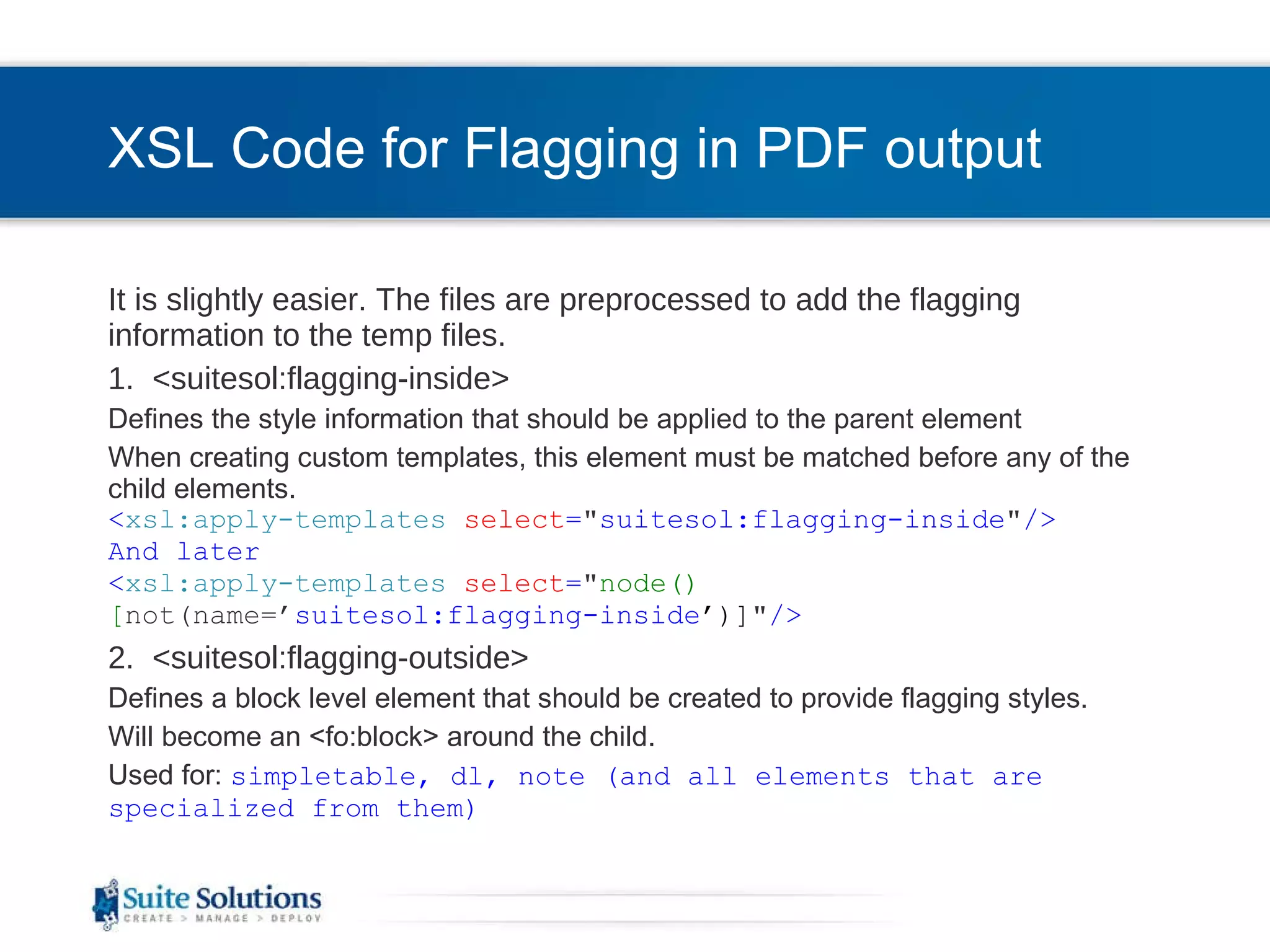 XSL Code for Flagging in PDF output It is slightly easier. The files are preprocessed to add the flagging information to the temp files. 1.  <suitesol:flagging-inside> Defines the style information that should be applied to the parent element When creating custom templates, this element must be matched before any of the child elements. < xsl:apply-templates   select = &quot; suitesol:flagging-inside &quot; /> And later < xsl:apply-templates   select = &quot; node()[ not(name=’ suitesol:flagging-inside ’)] &quot; /> 2.  <suitesol:flagging-outside> Defines a block level element that should be created to provide flagging styles. Will become an <fo:block> around the child.  Used for:  simpletable, dl, note (and all elements that are specialized from them) 