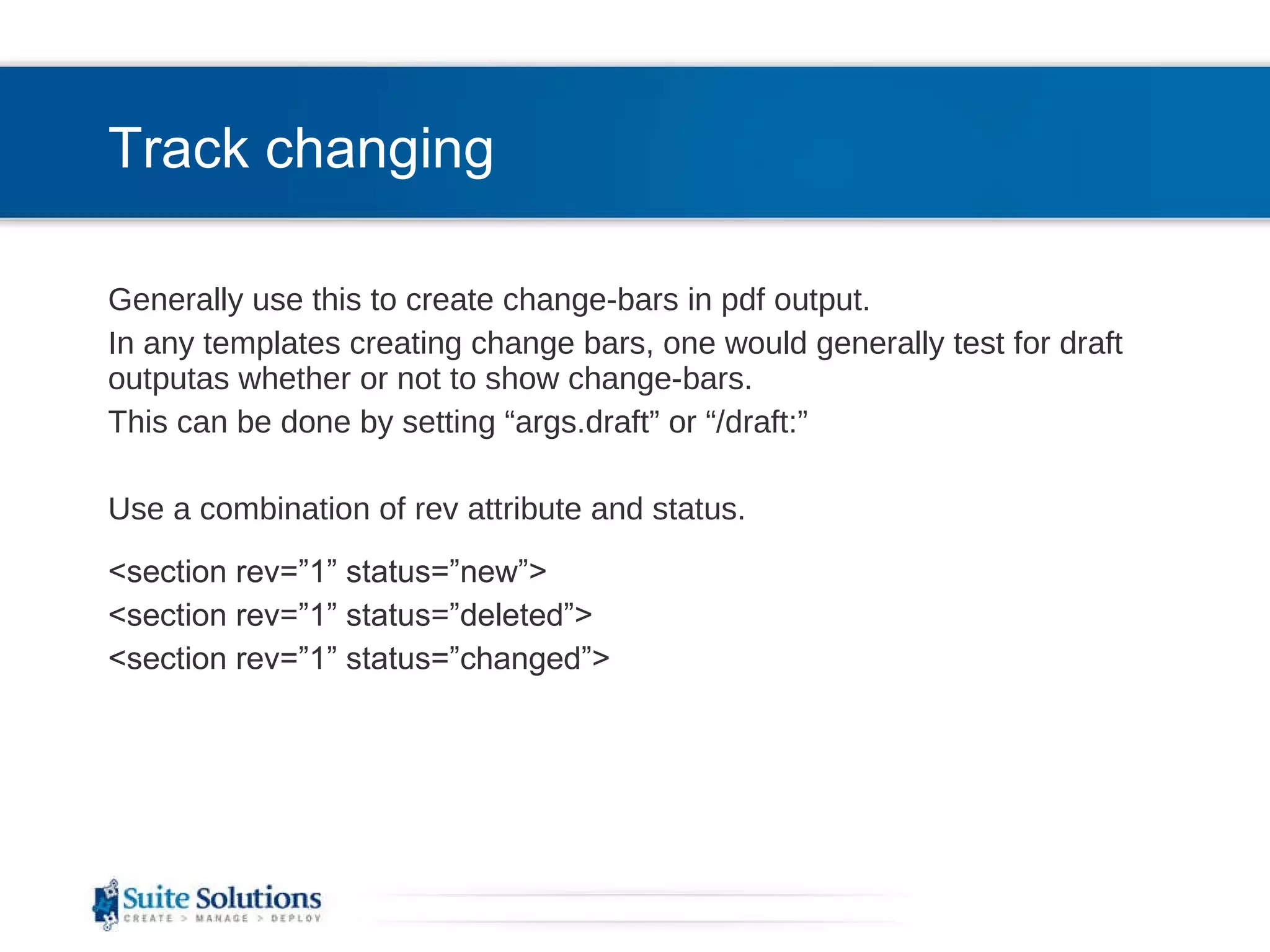 Track changing Generally use this to create change-bars in pdf output. In any templates creating change bars, one would generally test for draft outputas whether or not to show change-bars. This can be done by setting “args.draft” or “/draft:” Use a combination of rev attribute and status. <section rev=”1” status=”new”> <section rev=”1” status=”deleted”> <section rev=”1” status=”changed”> 