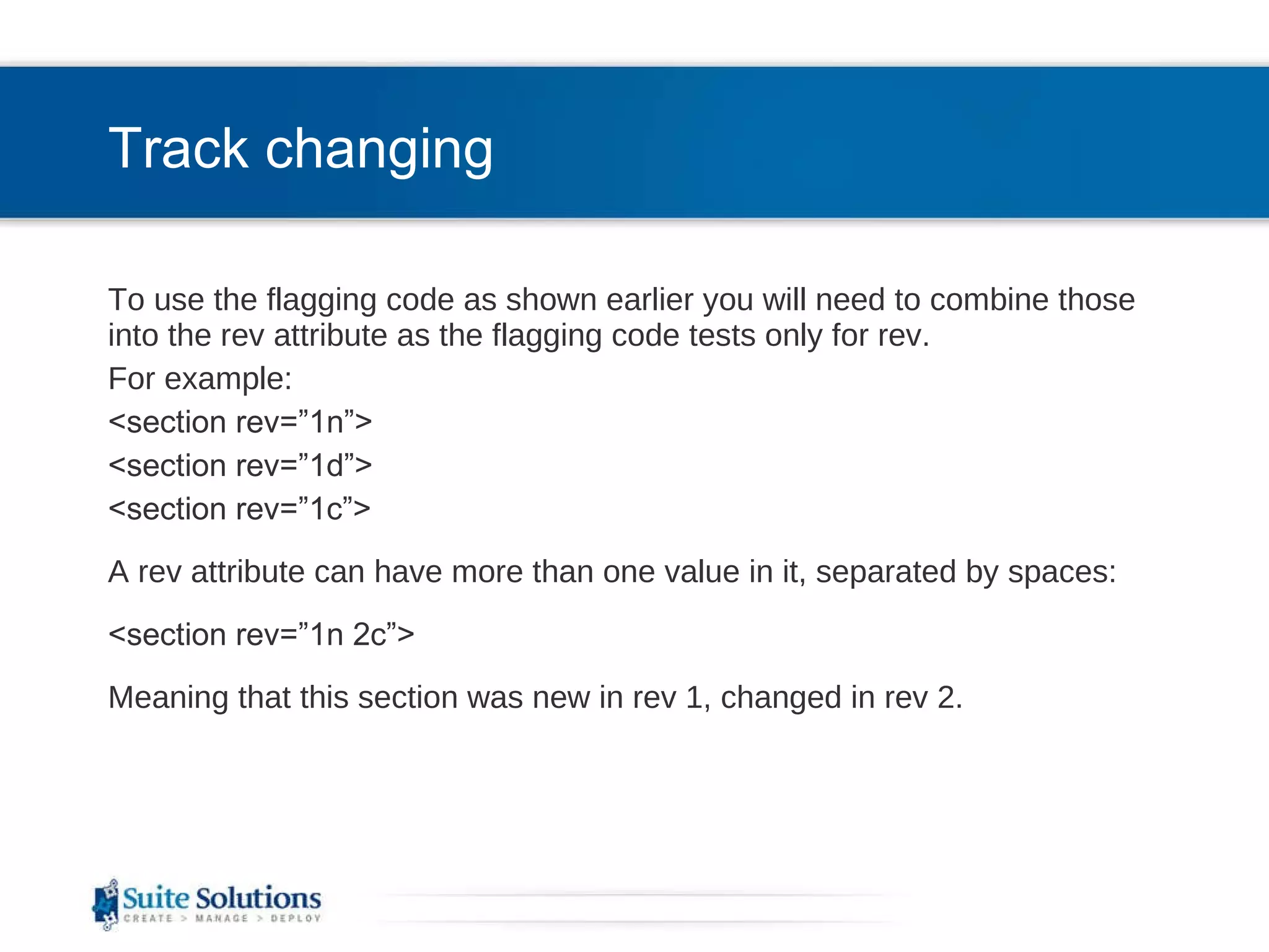 Track changing To use the flagging code as shown earlier you will need to combine those into the rev attribute as the flagging code tests only for rev. For example: <section rev=”1n”> <section rev=”1d”> <section rev=”1c”> A rev attribute can have more than one value in it, separated by spaces: <section rev=”1n 2c”> Meaning that this section was new in rev 1, changed in rev 2. 