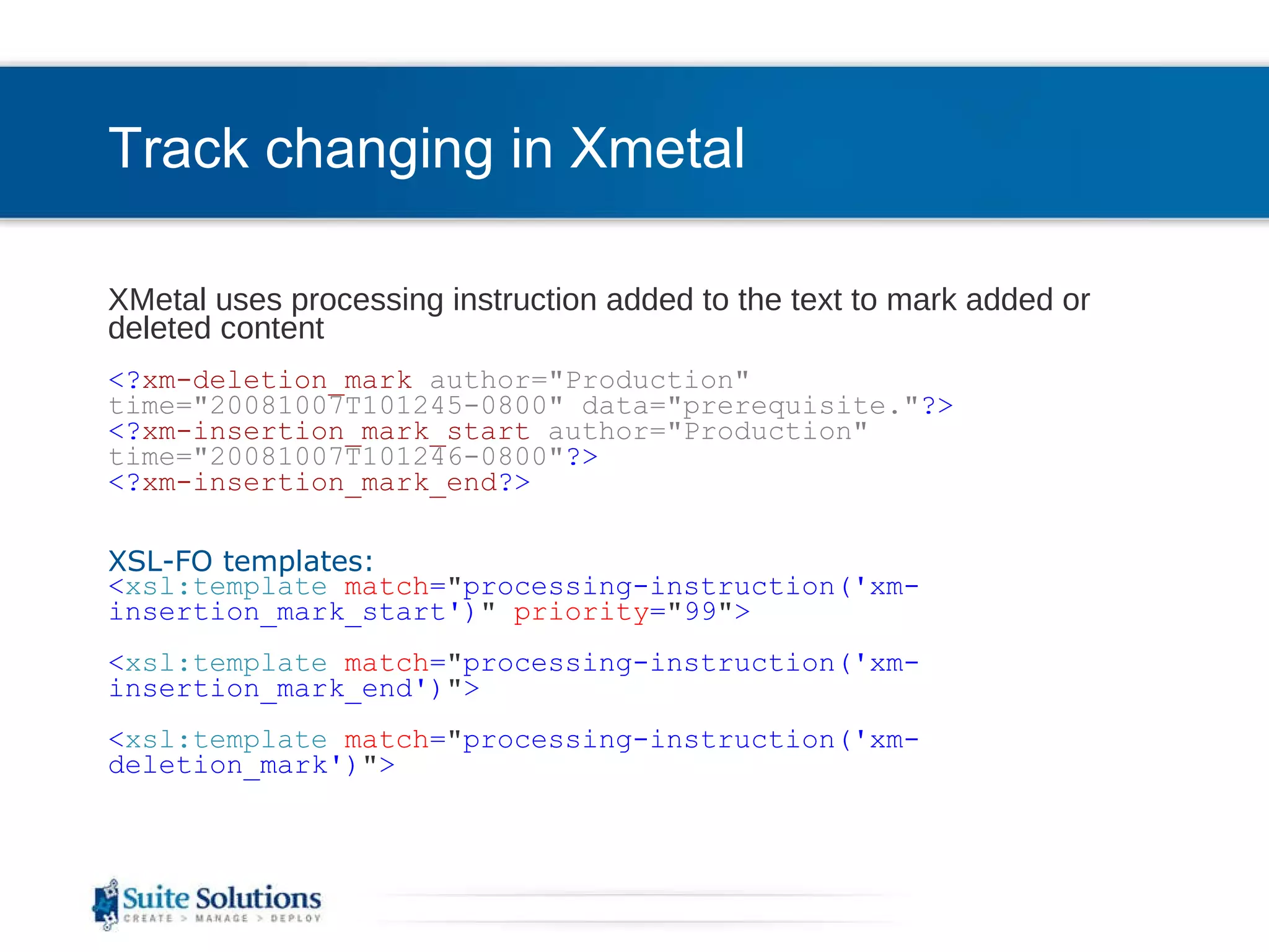 Track changing in Xmetal  XMetal uses processing instruction added to the text to mark added or deleted content <? xm-deletion_mark   author=&quot;Production&quot; time=&quot;20081007T101245-0800&quot; data=&quot;prerequisite.&quot; ?> <? xm-insertion_mark_start   author=&quot;Production&quot; time=&quot;20081007T101246-0800&quot; ?> <? xm-insertion_mark_end ?>     XSL-FO templates: < xsl:template   match = &quot; processing-instruction('xm-insertion_mark_start') &quot;   priority = &quot; 99 &quot; >   < xsl:template   match = &quot; processing-instruction('xm-insertion_mark_end') &quot; >   < xsl:template   match = &quot; processing-instruction('xm-deletion_mark') &quot; > 