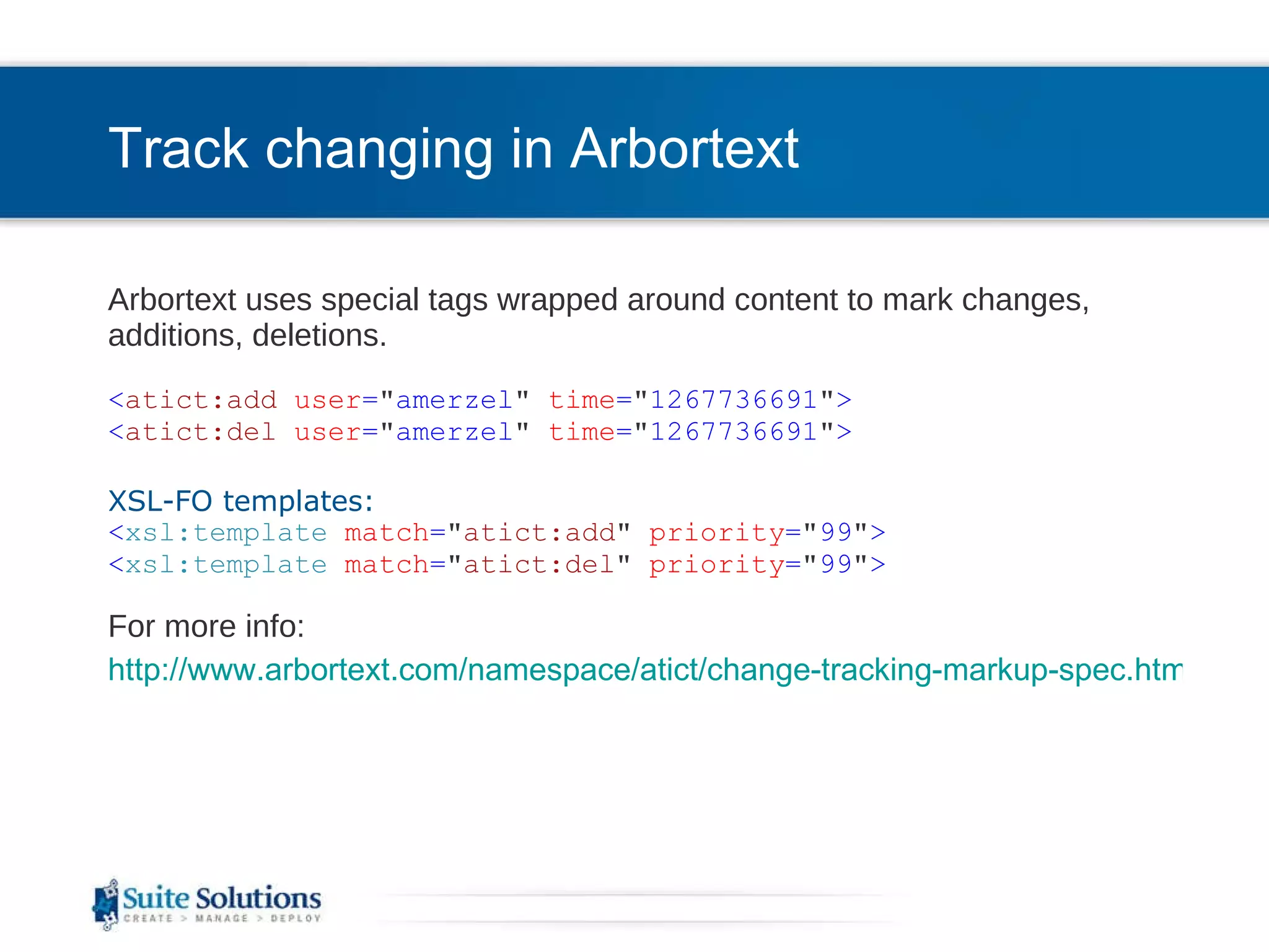 Track changing in Arbortext Arbortext uses special tags wrapped around content to mark changes, additions, deletions. < atict:add   user = &quot; amerzel &quot;   time = &quot; 1267736691 &quot; > < atict:del   user = &quot; amerzel &quot;   time = &quot; 1267736691 &quot; >   XSL-FO templates: < xsl:template   match = &quot; atict:add &quot;   priority = &quot; 99 &quot; > < xsl:template   match = &quot; atict:del &quot;   priority = &quot; 99 &quot; > For more info: http://www.arbortext.com/namespace/atict/change-tracking-markup-spec.html 