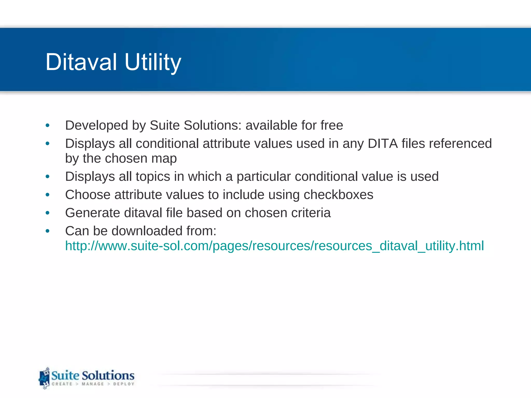 Ditaval Utility Developed by Suite Solutions: available for free Displays all conditional attribute values used in any DITA files referenced by the chosen map Displays all topics in which a particular conditional value is used Choose attribute values to include using checkboxes Generate ditaval file based on chosen criteria Can be downloaded from:  http://www.suite-sol.com/pages/resources/resources_ditaval_utility.html 