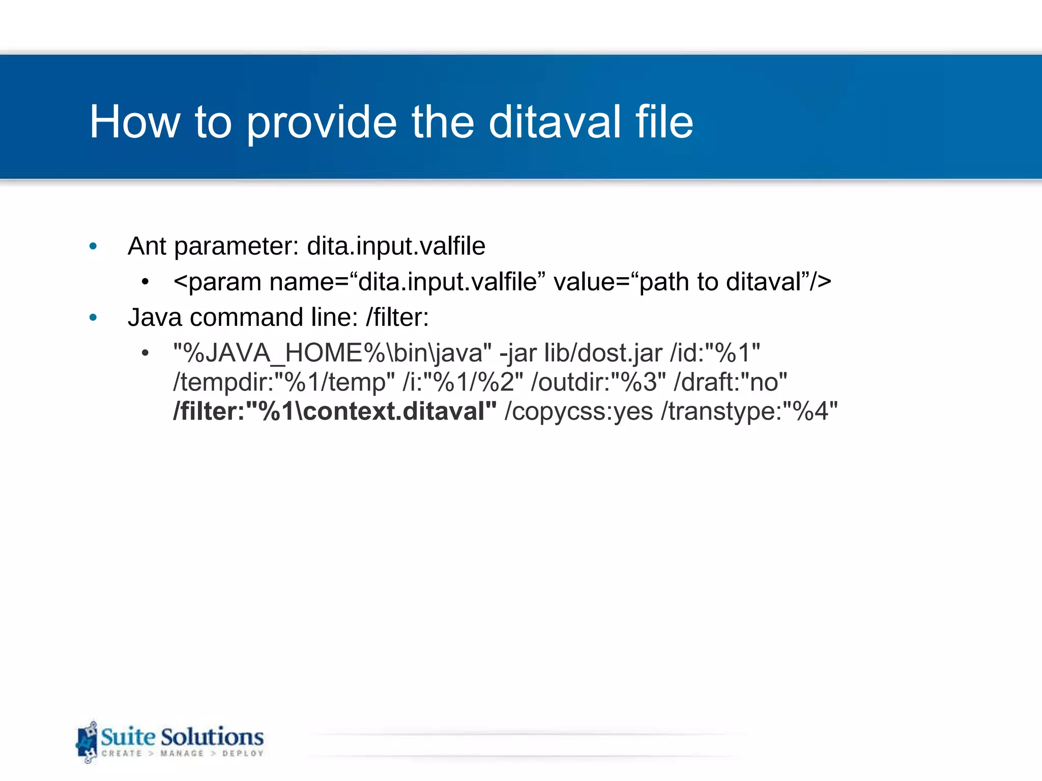 How to provide the ditaval file Ant parameter: dita.input.valfile <param name=“dita.input.valfile” value=“path to ditaval”/> Java command line: /filter: &quot;%JAVA_HOME%\bin\java&quot; -jar lib/dost.jar /id:&quot;%1&quot; /tempdir:&quot;%1/temp&quot; /i:&quot;%1/%2&quot; /outdir:&quot;%3&quot; /draft:&quot;no&quot;  /filter:&quot;%1\context.ditaval&quot;  /copycss:yes /transtype:&quot;%4&quot; 