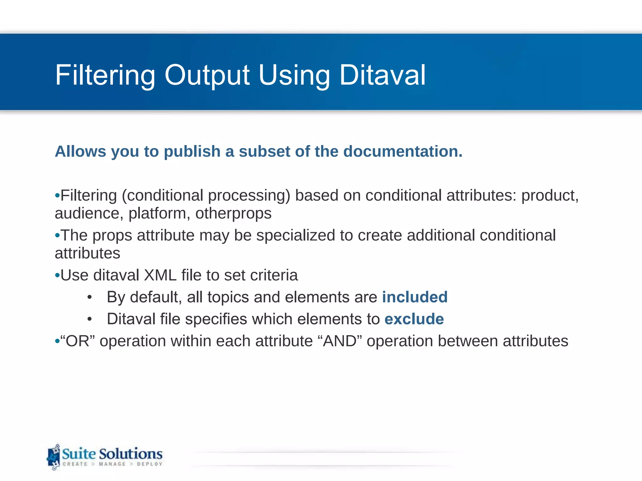 Filtering Output Using Ditaval Allows you to publish a subset of the documentation.  Filtering (conditional processing) based on conditional attributes: product, audience, platform, otherprops The props attribute may be specialized to create additional conditional attributes Use ditaval XML file to set criteria By default, all topics and elements are  included Ditaval file specifies which elements to  exclude “ OR” operation within each attribute “AND” operation between attributes 