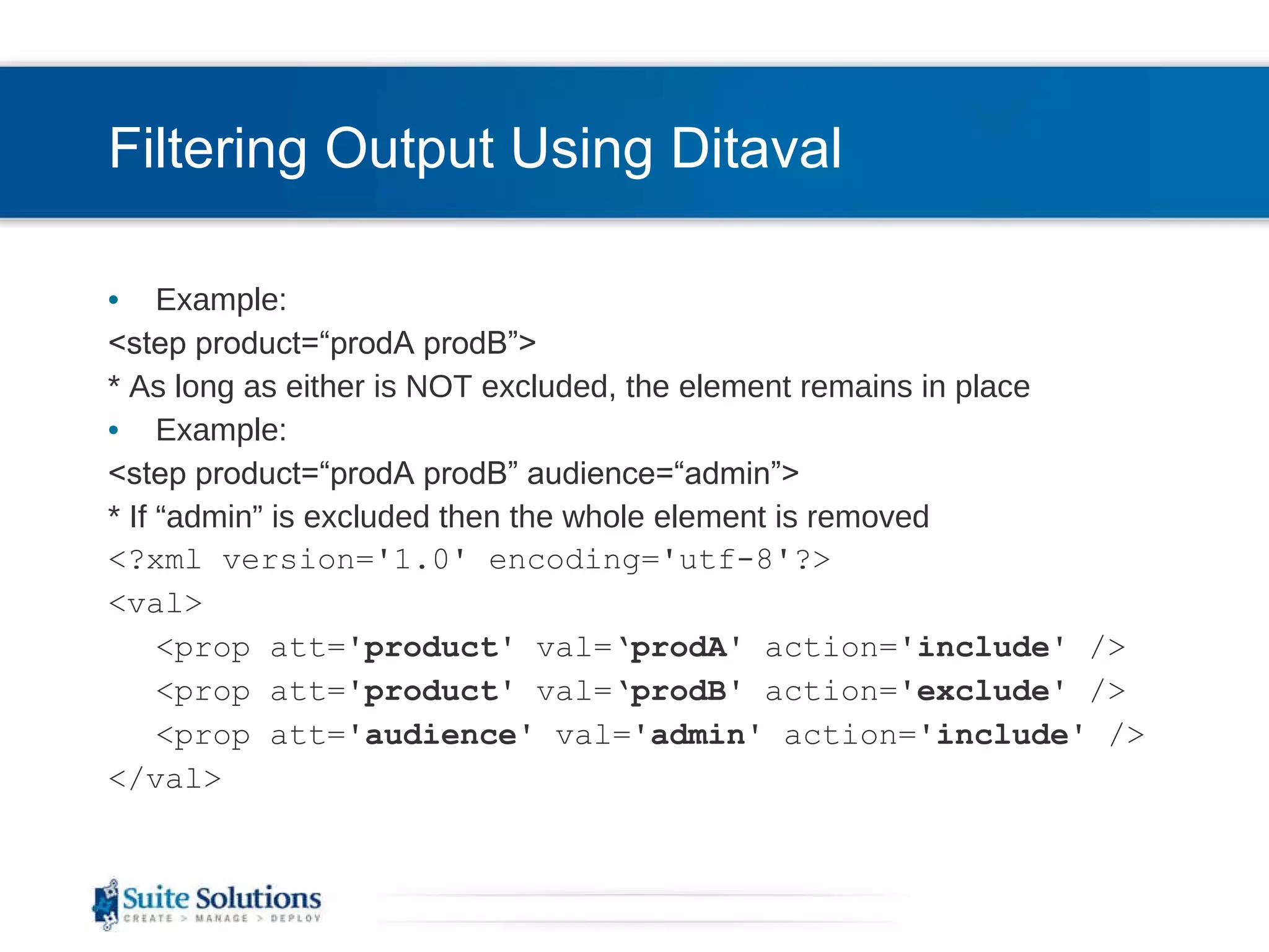 Filtering Output Using Ditaval Example: <step product=“prodA prodB”> * As long as either is NOT excluded, the element remains in place Example: <step product=“prodA prodB” audience=“admin”> * If “admin” is excluded then the whole element is removed <?xml version='1.0' encoding='utf-8'?> <val> <prop att=' product ' val=‘ prodA ' action=' include ' /> <prop att=' product ' val=‘ prodB ' action=' exclude ' /> <prop att=' audience ' val=' admin ' action=' include ' /> </val> 