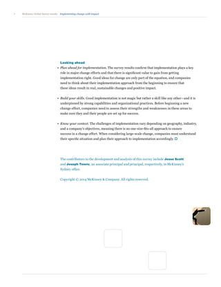 7 Implementing change with impactMcKinsey Global Survey results
	 Looking ahead
•	Plan ahead for implementation. The survey results confirm that implementation plays a key
role in major change efforts and that there is significant value to gain from getting
implementation right. Good ideas for change are only part of the equation, and companies
need to think about their implementation approach from the beginning to ensure that
these ideas result in real, sustainable changes and positive impact.
•	Build your skills. Good implementation is not magic but rather a skill like any other—and it is
underpinned by strong capabilities and organizational practices. Before beginning a new
change effort, companies need to assess their strengths and weaknesses in these areas to
make sure they and their people are set up for success.
•	Know your context. The challenges of implementation vary depending on geography, industry,
and a company’s objectives, meaning there is no one-size-fits-all approach to ensure
success in a change effort. When considering large-scale change, companies must understand
their specific situation and plan their approach to implementation accordingly.
The contributors to the development and analysis of this survey include Jesse Scott
and Joseph Tesvic, an associate principal and principal, respectively, in McKinsey’s
Sydney office.
Copyright © 2014 McKinsey  Company. All rights reserved.
 