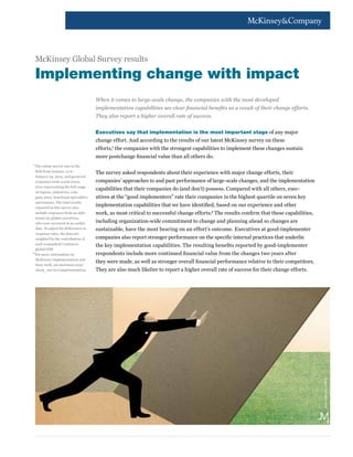 When it comes to large-scale change, the companies with the most developed
implementation capabilities see clear financial benefits as a result of their change efforts.
They also report a higher overall rate of success.
Executives say that implementation is the most important stage of any major
change effort. And according to the results of our latest McKinsey survey on these
efforts,1
the companies with the strongest capabilities to implement these changes sustain
more postchange financial value than all others do.
The survey asked respondents about their experience with major change efforts, their
companies’ approaches to and past performance of large-scale changes, and the implementation
capabilities that their companies do (and don’t) possess. Compared with all others, exec-
utives at the “good implementers” rate their companies in the highest quartile on seven key
implementation capabilities that we have identified, based on our experience and other
work, as most critical to successful change efforts.2
The results confirm that these capabilities,
including organization-wide commitment to change and planning ahead so changes are
sustainable, have the most bearing on an effort’s outcome. Executives at good-implementer
companies also report stronger performance on the specific internal practices that underlie
the key implementation capabilities. The resulting benefits reported by good-implementer
respondents include more continued financial value from the changes two years after
they were made, as well as stronger overall financial performance relative to their competitors.
They are also much likelier to report a higher overall rate of success for their change efforts.
1	
The online survey was in the
field from January 14 to
January 24, 2014, and garnered
responses from 2,079 execu-
tives representing the full range
of regions, industries, com-
pany sizes, functional specialties,
and tenures. The total results
reported in this survey also
include responses from an addi-
tional 151 global executives,
who were surveyed at an earlier
date. To adjust for differences in
response rates, the data are
weighted by the contribution of
each respondent’s nation to
global GDP.
2	
For more information on
McKinsey Implementation and
their work, see mckinsey.com/
client_service/implementation.
Implementing change with impact
McKinsey Global Survey results
Jean-FrançoisMartin
 