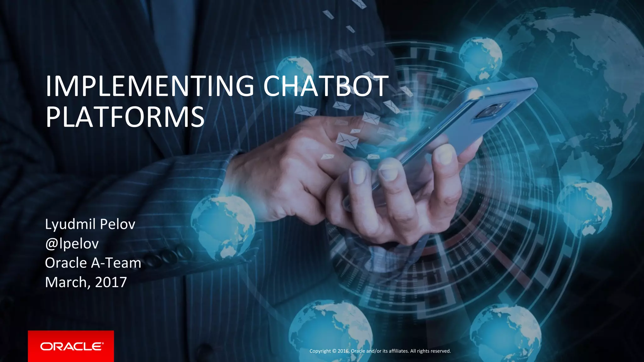 Copyright © 2016, Oracle and/or its affiliates. All rights reserved.
Lyudmil Pelov
@lpelov
Oracle A-Team
March, 2017
IMPLEMENTING CHATBOT
PLATFORMS
 