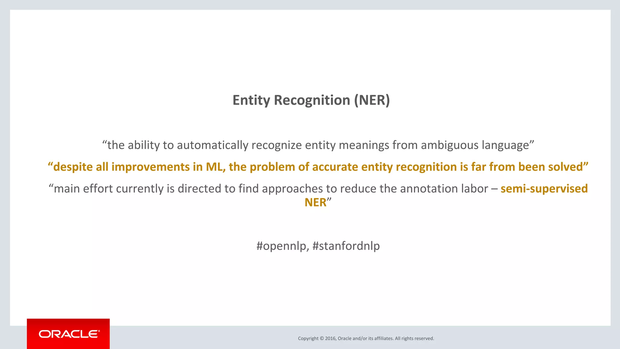 Copyright © 2016, Oracle and/or its affiliates. All rights reserved.
Entity Recognition (NER)
“the ability to automatically recognize entity meanings from ambiguous language”
“despite all improvements in ML, the problem of accurate entity recognition is far from been solved”
“main effort currently is directed to find approaches to reduce the annotation labor – semi-supervised
NER”
#opennlp, #stanfordnlp
 