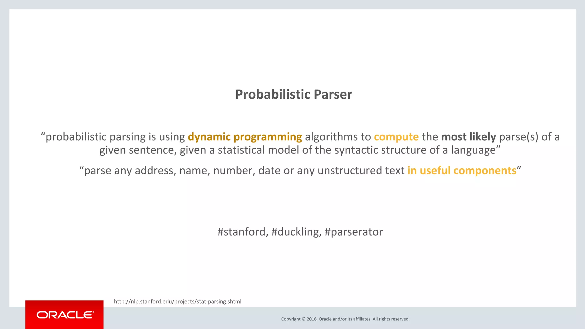 Copyright © 2016, Oracle and/or its affiliates. All rights reserved.
Probabilistic Parser
“probabilistic parsing is using dynamic programming algorithms to compute the most likely parse(s) of a
given sentence, given a statistical model of the syntactic structure of a language”
“parse any address, name, number, date or any unstructured text in useful components”
#stanford, #duckling, #parserator
http://nlp.stanford.edu/projects/stat-parsing.shtml
 