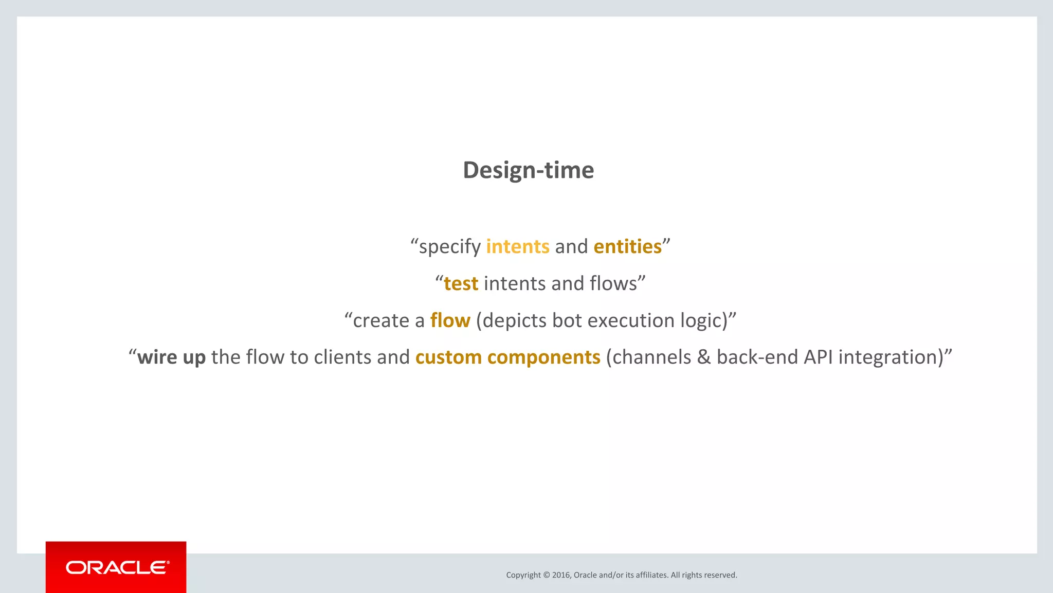 Copyright © 2016, Oracle and/or its affiliates. All rights reserved.
Design-time
“specify intents and entities”
“test intents and flows”
“create a flow (depicts bot execution logic)”
“wire up the flow to clients and custom components (channels & back-end API integration)”
 