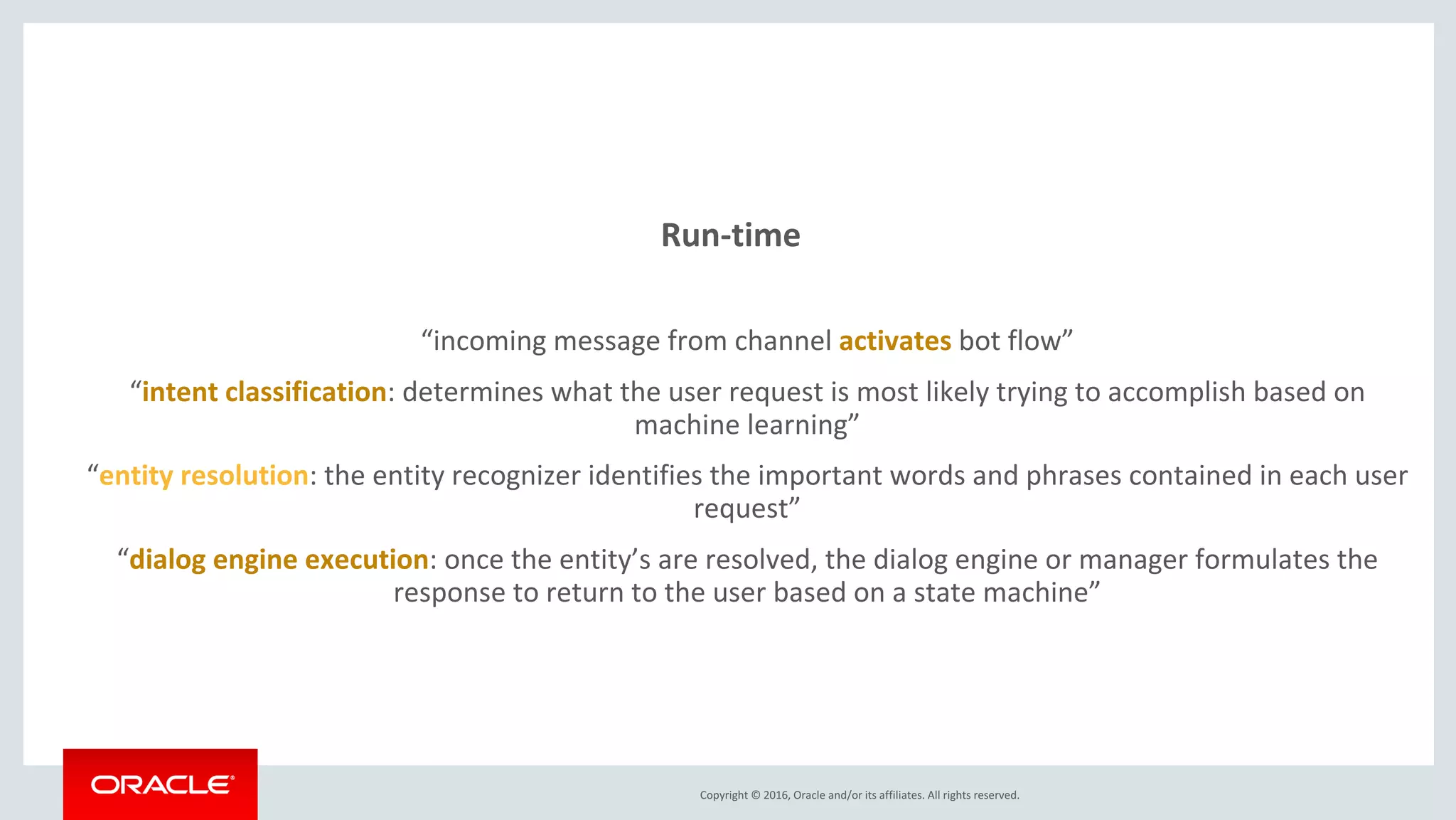 Copyright © 2016, Oracle and/or its affiliates. All rights reserved.
Run-time
“incoming message from channel activates bot flow”
“intent classification: determines what the user request is most likely trying to accomplish based on
machine learning”
“entity resolution: the entity recognizer identifies the important words and phrases contained in each user
request”
“dialog engine execution: once the entity’s are resolved, the dialog engine or manager formulates the
response to return to the user based on a state machine”
 