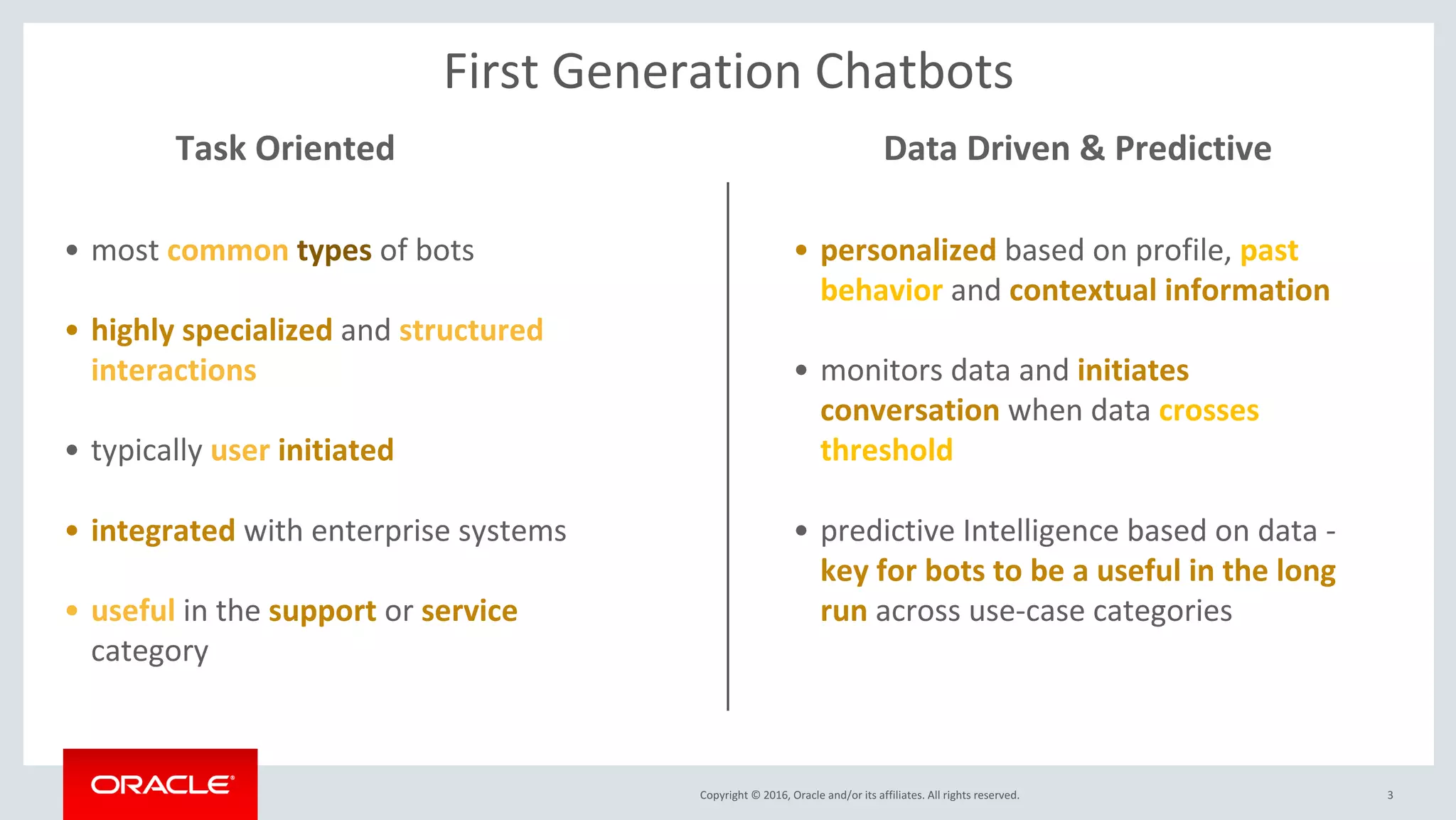 Copyright © 2016, Oracle and/or its affiliates. All rights reserved. 3
• most common types of bots
• highly specialized and structured
interactions
• typically user initiated
• integrated with enterprise systems
• useful in the support or service
category
Task Oriented Data Driven & Predictive
• personalized based on profile, past
behavior and contextual information
• monitors data and initiates
conversation when data crosses
threshold
• predictive Intelligence based on data -
key for bots to be a useful in the long
run across use-case categories
First Generation Chatbots
 