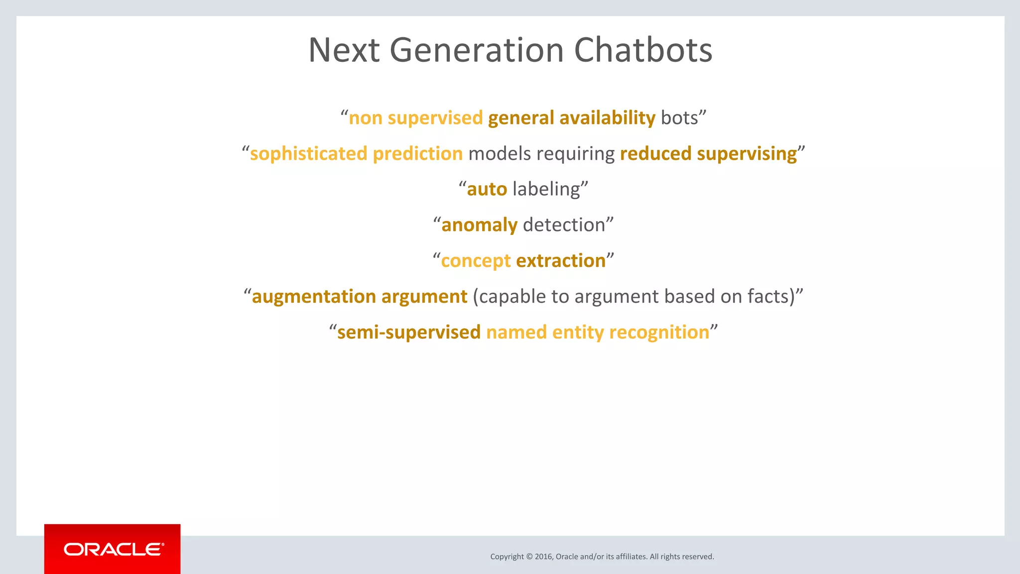 Copyright © 2016, Oracle and/or its affiliates. All rights reserved.
Next Generation Chatbots
“non supervised general availability bots”
“sophisticated prediction models requiring reduced supervising”
“auto labeling”
“anomaly detection”
“concept extraction”
“augmentation argument (capable to argument based on facts)”
“semi-supervised named entity recognition”
 