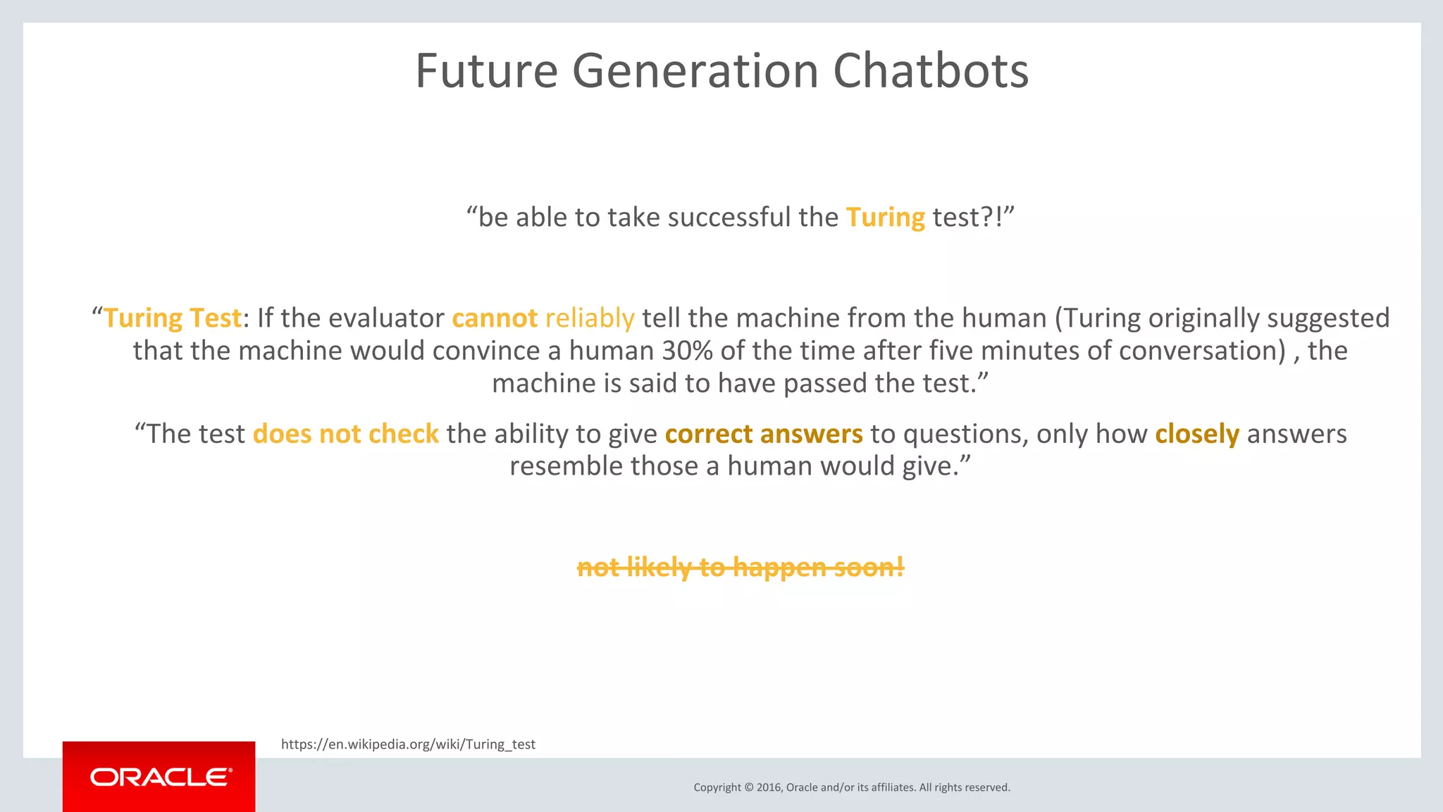 Copyright © 2016, Oracle and/or its affiliates. All rights reserved.
Future Generation Chatbots
“be able to take successful the Turing test?!”
“Turing Test: If the evaluator cannot reliably tell the machine from the human (Turing originally suggested
that the machine would convince a human 30% of the time after five minutes of conversation) , the
machine is said to have passed the test.”
“The test does not check the ability to give correct answers to questions, only how closely answers
resemble those a human would give.”
Probably not likely to happen soon but not impossible as the ML models get more advance!
https://en.wikipedia.org/wiki/Turing_test
 