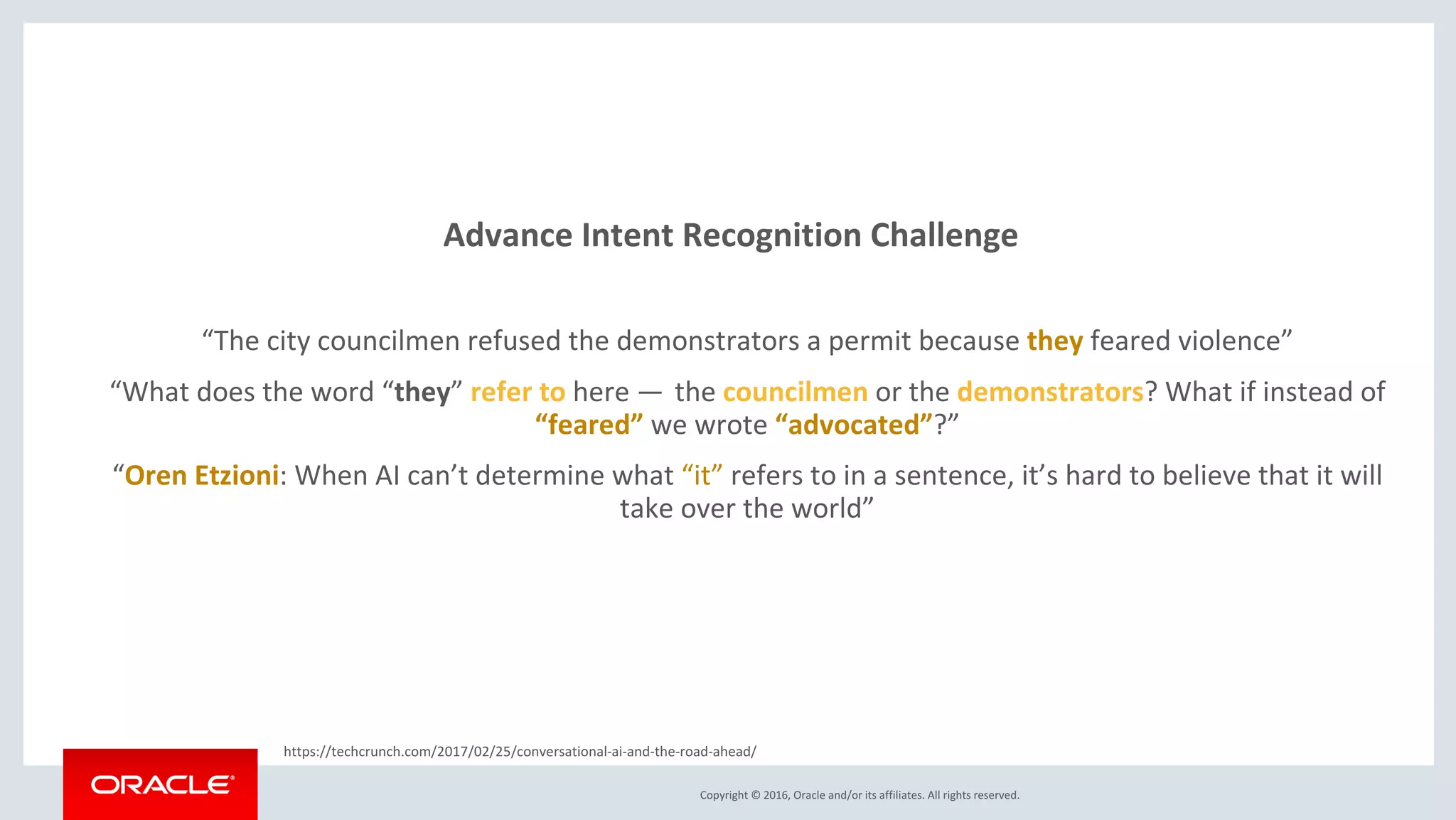 Copyright © 2016, Oracle and/or its affiliates. All rights reserved.
Advance Intent Recognition Challenge
“The city councilmen refused the demonstrators a permit because they feared violence”
“What does the word “they” refer to here —  the councilmen or the demonstrators? What if instead of
“feared” we wrote “advocated”?”(1)
“Oren Etzioni: When AI can’t determine what “it” refers to in a sentence, it’s hard to believe that it will
take over the world”(1)
https://techcrunch.com/2017/02/25/conversational-ai-and-the-road-ahead/ (1)
 