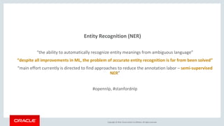 Copyright © 2016, Oracle and/or its affiliates. All rights reserved.
Entity Recognition (NER)
“the ability to automatically recognize entity meanings from ambiguous language”
“despite all improvements in ML, the problem of accurate entity recognition is far from been solved”
“main effort currently is directed to find approaches to reduce the annotation labor – semi-supervised
NER”
#opennlp, #stanfordnlp
 