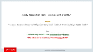 Copyright © 2016, Oracle and/or its affiliates. All rights reserved.
Entity Recognition (NER) – example with OpenNLP
Model
“The other day at work I saw <START:person> Larry Elison <END> at <START:building> HQ600 <END>”
Test
“The other day at work I saw Lyudmil Pelov at HQ300”
“The other day at work I saw lyudmil Pelov at 300”
 