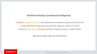 Copyright © 2016, Oracle and/or its affiliates. All rights reserved.
Sentiment Analysis (emotional intelligence)
“evaluate subjective patterns and expressions of sentiment within textual content”
“usually identifies if expression was positive, negative, mixed, or neutral”
“requires a high degree of supervised ML on big data corpus, usually Twitter”
#deeplearning4j, #opennlp, #stanfordnlp
 
