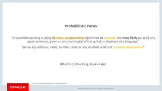 Copyright © 2016, Oracle and/or its affiliates. All rights reserved.
Probabilistic Parser
“probabilistic parsing is using dynamic programming algorithms to compute the most likely parse(s) of a
given sentence, given a statistical model of the syntactic structure of a language”
“parse any address, name, number, date or any unstructured text in useful components”
#stanford, #duckling, #parserator
http://nlp.stanford.edu/projects/stat-parsing.shtml
 
