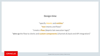 Copyright © 2016, Oracle and/or its affiliates. All rights reserved.
Design-time
“specify intents and entities”
“test intents and flows”
“create a flow (depicts bot execution logic)”
“wire up the flow to clients and custom components (channels & back-end API integration)”
 