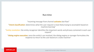 Copyright © 2016, Oracle and/or its affiliates. All rights reserved.
Run-time
“incoming message from channel activates bot flow”
“intent classification: determines what the user request is most likely trying to accomplish based on
machine learning”
“entity resolution: the entity recognizer identifies the important words and phrases contained in each user
request”
“dialog engine execution: once the entity’s are resolved, the dialog engine or manager formulates the
response to return to the user based on a state machine”
 