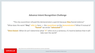 Copyright © 2016, Oracle and/or its affiliates. All rights reserved.
Advance Intent Recognition Challenge
“The city councilmen refused the demonstrators a permit because they feared violence”
“What does the word “they” refer to here —  the councilmen or the demonstrators? What if instead of
“feared” we wrote “advocated”?”(1)
“Oren Etzioni: When AI can’t determine what “it” refers to in a sentence, it’s hard to believe that it will
take over the world”(1)
https://techcrunch.com/2017/02/25/conversational-ai-and-the-road-ahead/ (1)
 