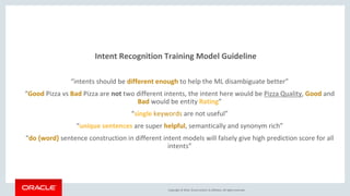 Copyright © 2016, Oracle and/or its affiliates. All rights reserved.
Intent Recognition Training Model Guideline
“intents should be different enough to help the ML disambiguate better”
“Good Pizza vs Bad Pizza are not two different intents, the intent here would be Pizza Quality, Good and
Bad would be entity Rating”
“single keywords are not useful”
“unique sentences are super helpful, semantically and synonym rich”
“do {word} sentence construction in different intent models will falsely give high prediction score for all
intents”
 