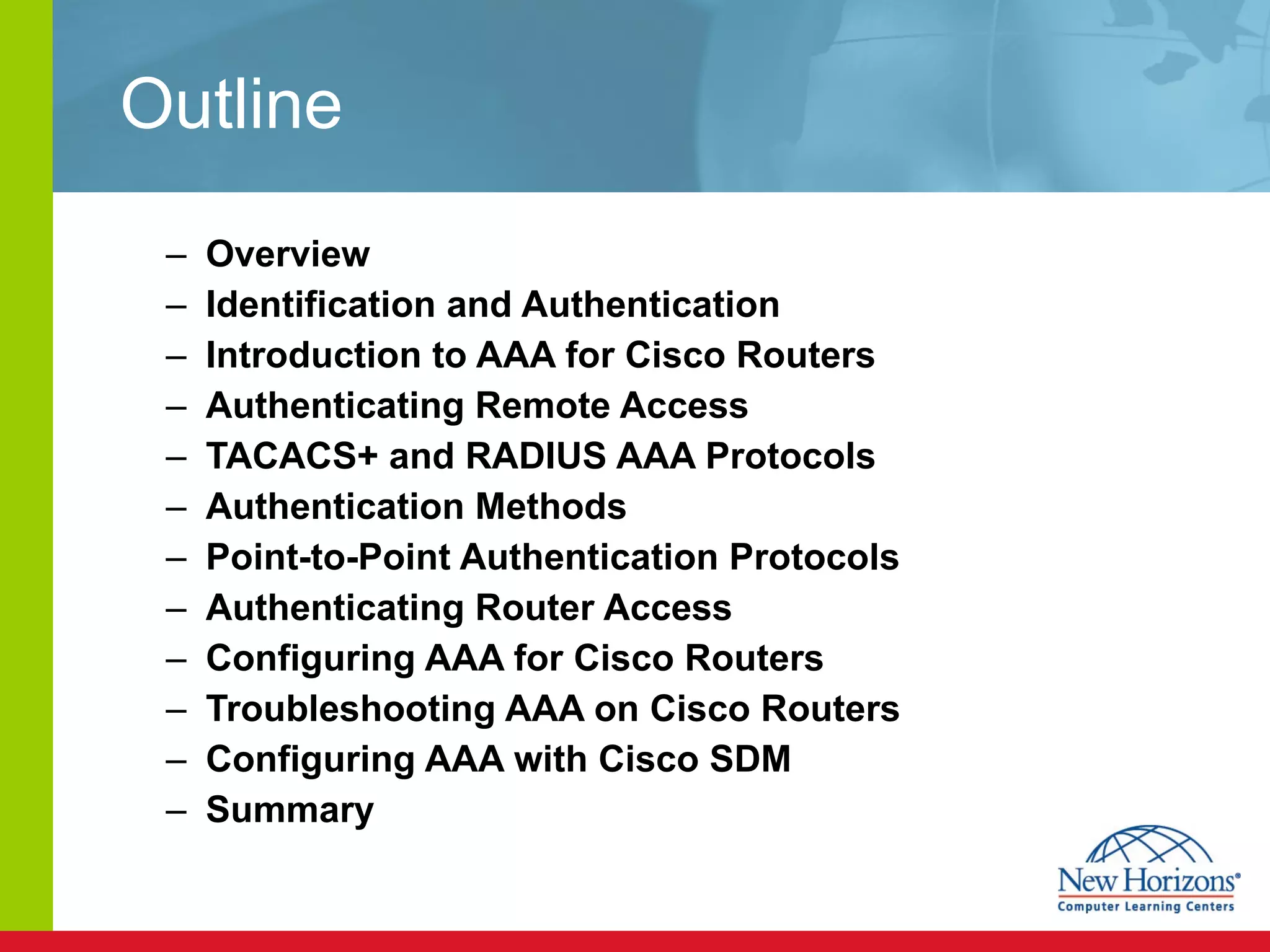 Outline Overview Identification and Authentication Introduction to AAA for Cisco Routers Authenticating Remote Access TACACS+ and RADIUS AAA Protocols Authentication Methods Point-to-Point Authentication Protocols Authenticating Router Access Configuring AAA for Cisco Routers Troubleshooting AAA on Cisco Routers Configuring AAA with Cisco SDM Summary