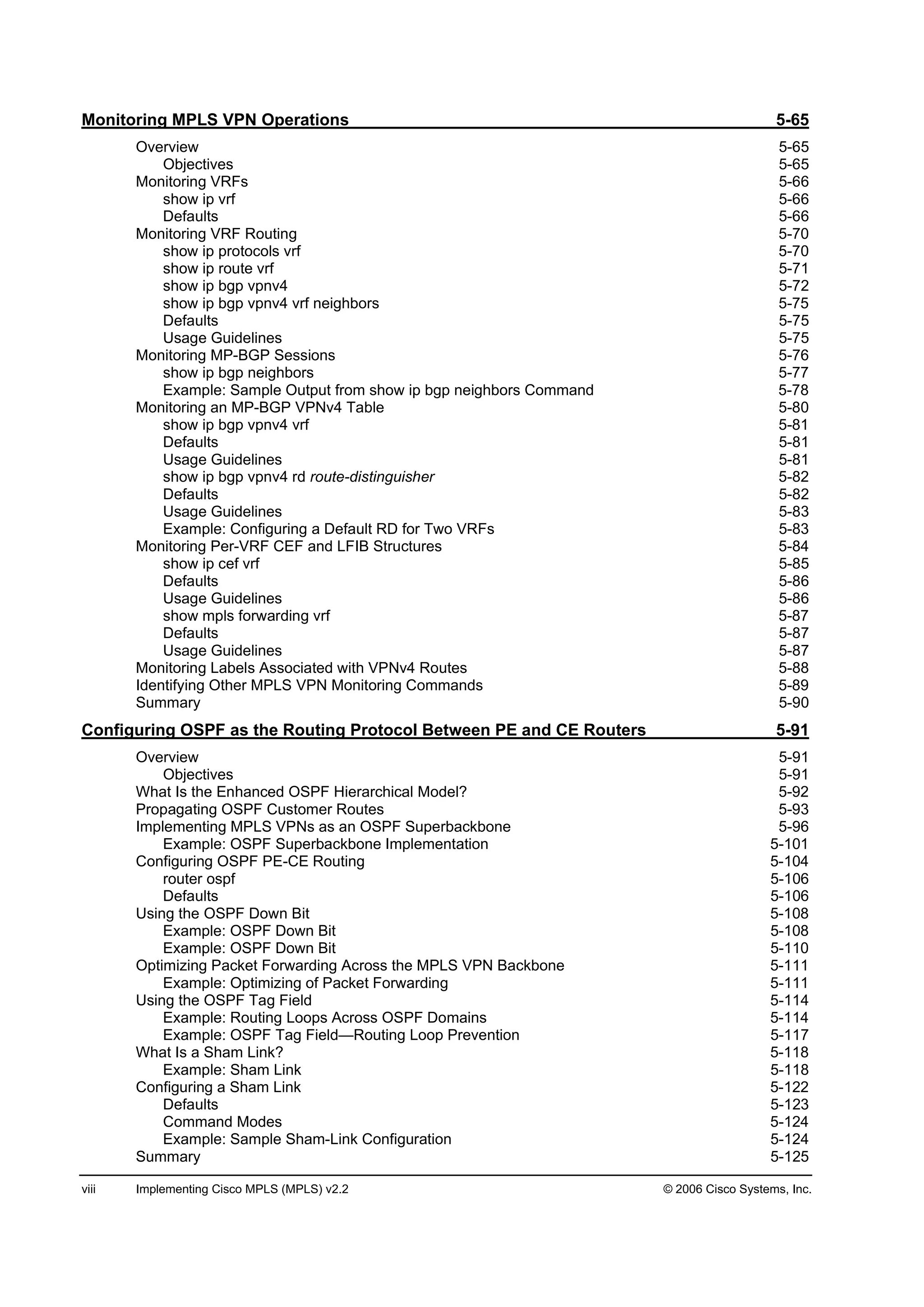 viii Implementing Cisco MPLS (MPLS) v2.2 © 2006 Cisco Systems, Inc.
Monitoring MPLS VPN Operations 5-65
Overview 5-65
Objectives 5-65
Monitoring VRFs 5-66
show ip vrf 5-66
Defaults 5-66
Monitoring VRF Routing 5-70
show ip protocols vrf 5-70
show ip route vrf 5-71
show ip bgp vpnv4 5-72
show ip bgp vpnv4 vrf neighbors 5-75
Defaults 5-75
Usage Guidelines 5-75
Monitoring MP-BGP Sessions 5-76
show ip bgp neighbors 5-77
Example: Sample Output from show ip bgp neighbors Command 5-78
Monitoring an MP-BGP VPNv4 Table 5-80
show ip bgp vpnv4 vrf 5-81
Defaults 5-81
Usage Guidelines 5-81
show ip bgp vpnv4 rd route-distinguisher 5-82
Defaults 5-82
Usage Guidelines 5-83
Example: Configuring a Default RD for Two VRFs 5-83
Monitoring Per-VRF CEF and LFIB Structures 5-84
show ip cef vrf 5-85
Defaults 5-86
Usage Guidelines 5-86
show mpls forwarding vrf 5-87
Defaults 5-87
Usage Guidelines 5-87
Monitoring Labels Associated with VPNv4 Routes 5-88
Identifying Other MPLS VPN Monitoring Commands 5-89
Summary 5-90
Configuring OSPF as the Routing Protocol Between PE and CE Routers 5-91
Overview 5-91
Objectives 5-91
What Is the Enhanced OSPF Hierarchical Model? 5-92
Propagating OSPF Customer Routes 5-93
Implementing MPLS VPNs as an OSPF Superbackbone 5-96
Example: OSPF Superbackbone Implementation 5-101
Configuring OSPF PE-CE Routing 5-104
router ospf 5-106
Defaults 5-106
Using the OSPF Down Bit 5-108
Example: OSPF Down Bit 5-108
Example: OSPF Down Bit 5-110
Optimizing Packet Forwarding Across the MPLS VPN Backbone 5-111
Example: Optimizing of Packet Forwarding 5-111
Using the OSPF Tag Field 5-114
Example: Routing Loops Across OSPF Domains 5-114
Example: OSPF Tag Field—Routing Loop Prevention 5-117
What Is a Sham Link? 5-118
Example: Sham Link 5-118
Configuring a Sham Link 5-122
Defaults 5-123
Command Modes 5-124
Example: Sample Sham-Link Configuration 5-124
Summary 5-125
 