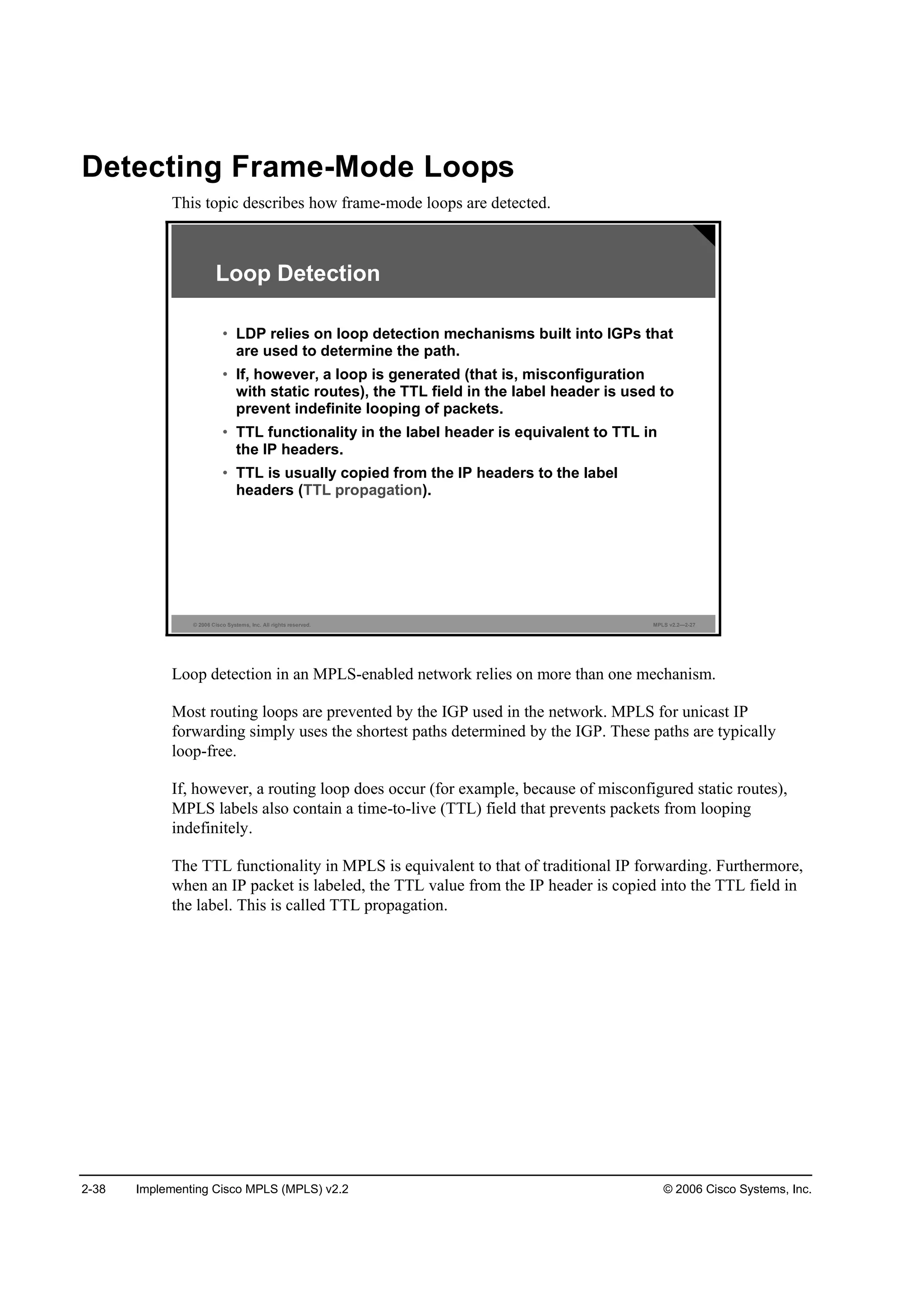 2-38 Implementing Cisco MPLS (MPLS) v2.2 © 2006 Cisco Systems, Inc.
Detecting Frame-Mode Loops
This topic describes how frame-mode loops are detected.
© 2006 Cisco Systems, Inc. All rights reserved. MPLS v2.2—2-27
Loop Detection
• LDP relies on loop detection mechanisms built into IGPs that
are used to determine the path.
• If, however, a loop is generated (that is, misconfiguration
with static routes), the TTL field in the label header is used to
prevent indefinite looping of packets.
• TTL functionality in the label header is equivalent to TTL in
the IP headers.
• TTL is usually copied from the IP headers to the label
headers (TTL propagation).
Loop detection in an MPLS-enabled network relies on more than one mechanism.
Most routing loops are prevented by the IGP used in the network. MPLS for unicast IP
forwarding simply uses the shortest paths determined by the IGP. These paths are typically
loop-free.
If, however, a routing loop does occur (for example, because of misconfigured static routes),
MPLS labels also contain a time-to-live (TTL) field that prevents packets from looping
indefinitely.
The TTL functionality in MPLS is equivalent to that of traditional IP forwarding. Furthermore,
when an IP packet is labeled, the TTL value from the IP header is copied into the TTL field in
the label. This is called TTL propagation.
 