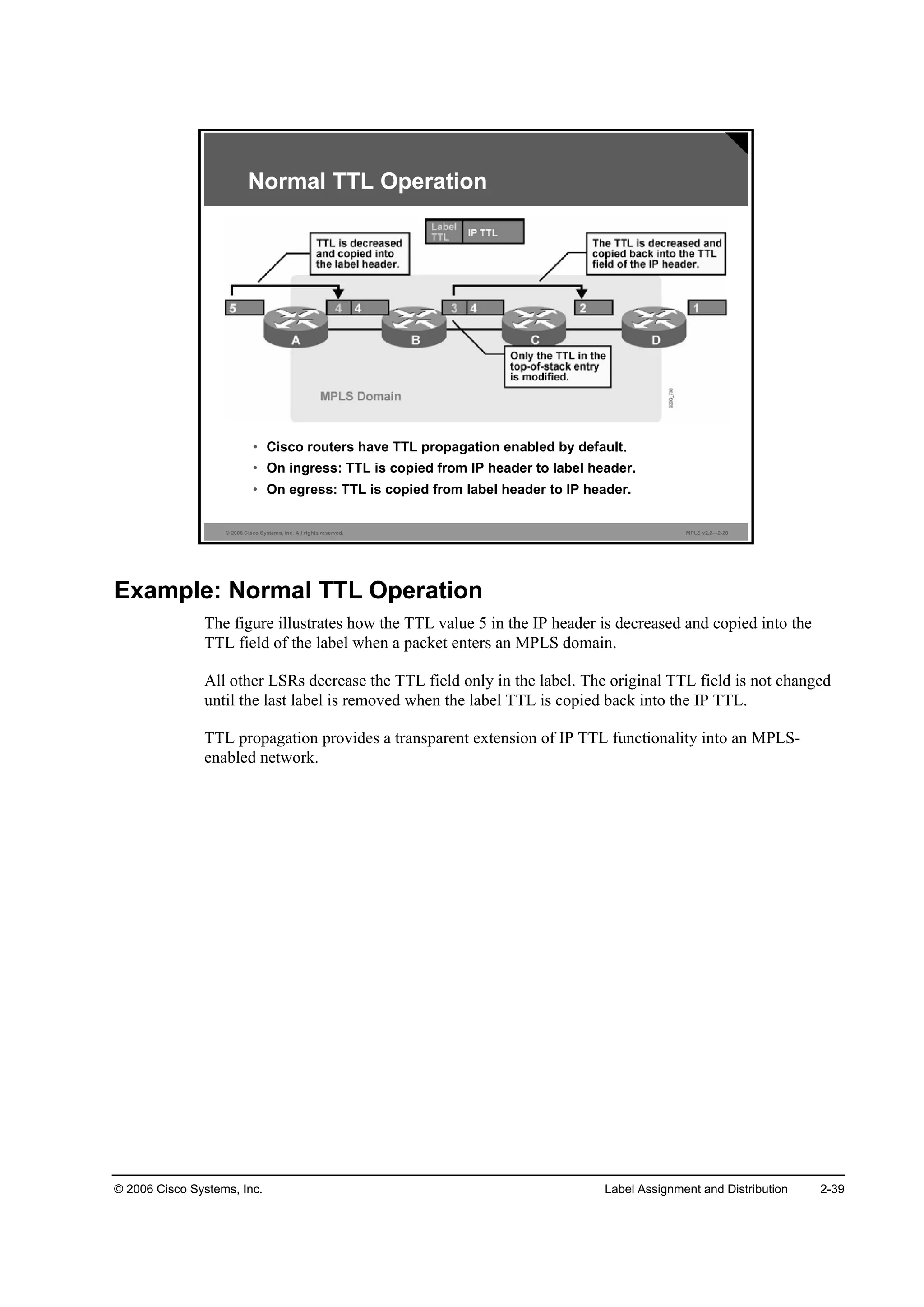 © 2006 Cisco Systems, Inc. Label Assignment and Distribution 2-39
© 2006 Cisco Systems, Inc. All rights reserved. MPLS v2.2—2-28
Normal TTL Operation
• Cisco routers have TTL propagation enabled by default.
• On ingress: TTL is copied from IP header to label header.
• On egress: TTL is copied from label header to IP header.
Example: Normal TTL Operation
The figure illustrates how the TTL value 5 in the IP header is decreased and copied into the
TTL field of the label when a packet enters an MPLS domain.
All other LSRs decrease the TTL field only in the label. The original TTL field is not changed
until the last label is removed when the label TTL is copied back into the IP TTL.
TTL propagation provides a transparent extension of IP TTL functionality into an MPLS-
enabled network.
 