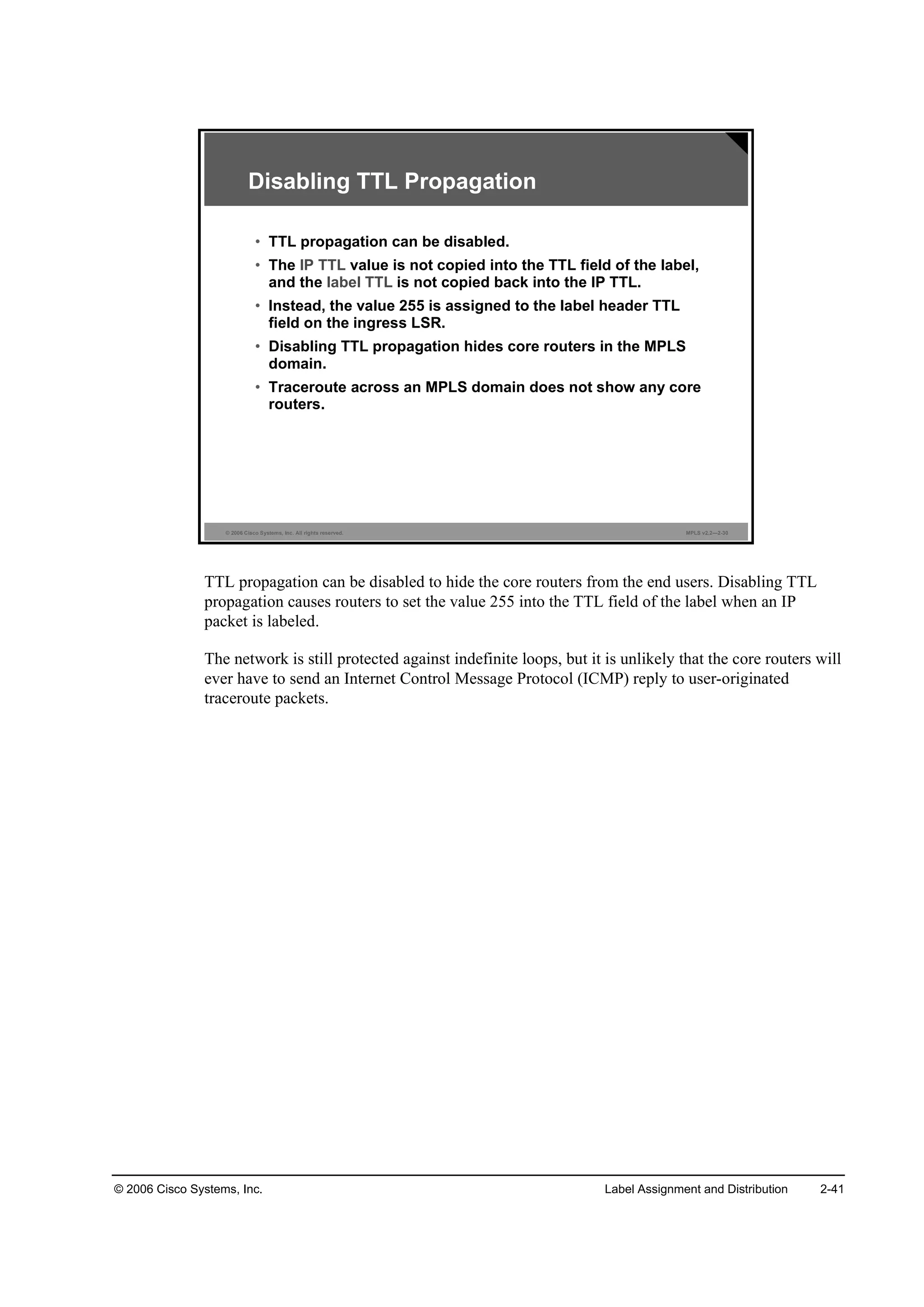 © 2006 Cisco Systems, Inc. Label Assignment and Distribution 2-41
© 2006 Cisco Systems, Inc. All rights reserved. MPLS v2.2—2-30
Disabling TTL Propagation
• TTL propagation can be disabled.
• The IP TTL value is not copied into the TTL field of the label,
and the label TTL is not copied back into the IP TTL.
• Instead, the value 255 is assigned to the label header TTL
field on the ingress LSR.
• Disabling TTL propagation hides core routers in the MPLS
domain.
• Traceroute across an MPLS domain does not show any core
routers.
TTL propagation can be disabled to hide the core routers from the end users. Disabling TTL
propagation causes routers to set the value 255 into the TTL field of the label when an IP
packet is labeled.
The network is still protected against indefinite loops, but it is unlikely that the core routers will
ever have to send an Internet Control Message Protocol (ICMP) reply to user-originated
traceroute packets.
 