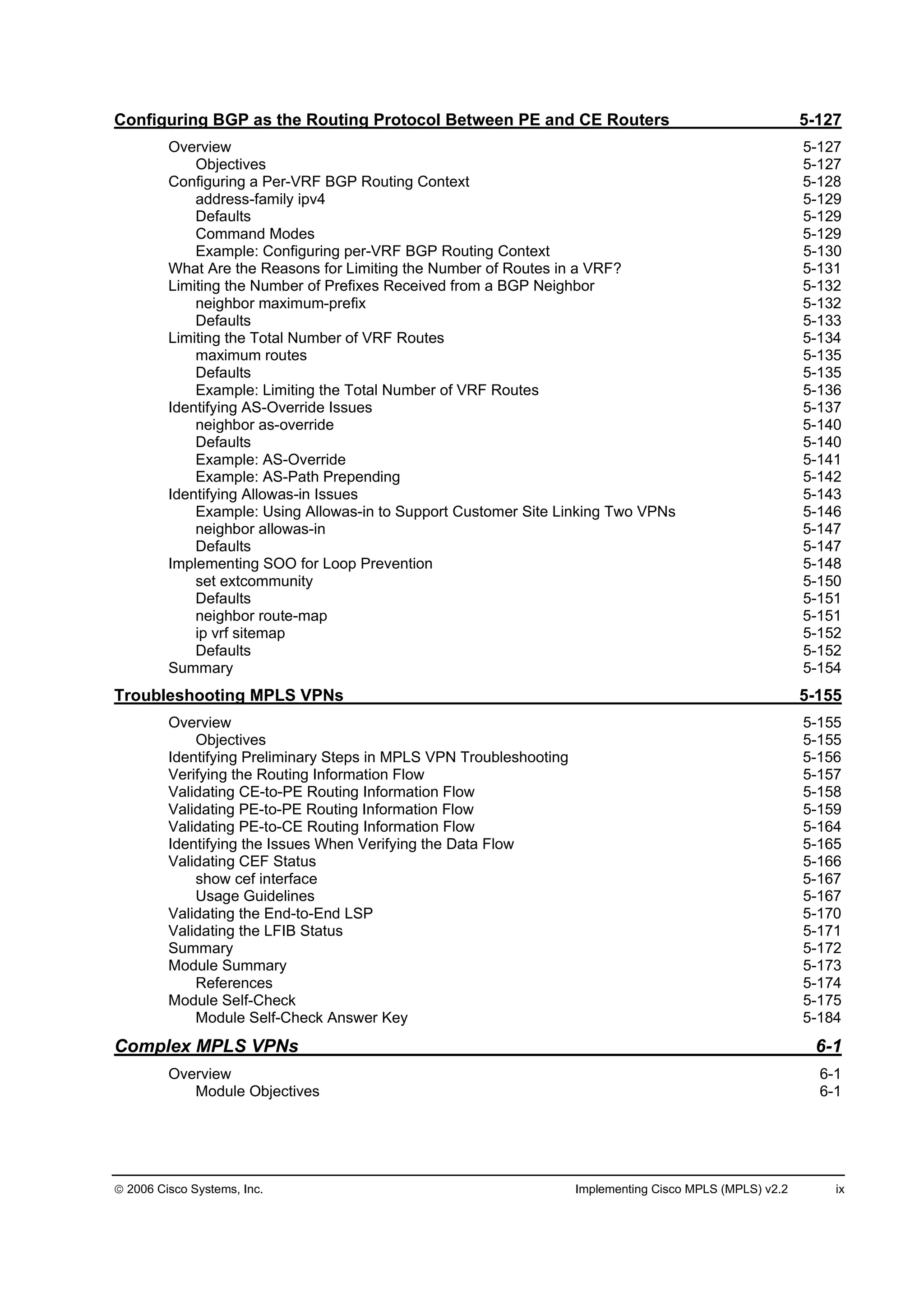 2006 Cisco Systems, Inc. Implementing Cisco MPLS (MPLS) v2.2 ix
Configuring BGP as the Routing Protocol Between PE and CE Routers 5-127
Overview 5-127
Objectives 5-127
Configuring a Per-VRF BGP Routing Context 5-128
address-family ipv4 5-129
Defaults 5-129
Command Modes 5-129
Example: Configuring per-VRF BGP Routing Context 5-130
What Are the Reasons for Limiting the Number of Routes in a VRF? 5-131
Limiting the Number of Prefixes Received from a BGP Neighbor 5-132
neighbor maximum-prefix 5-132
Defaults 5-133
Limiting the Total Number of VRF Routes 5-134
maximum routes 5-135
Defaults 5-135
Example: Limiting the Total Number of VRF Routes 5-136
Identifying AS-Override Issues 5-137
neighbor as-override 5-140
Defaults 5-140
Example: AS-Override 5-141
Example: AS-Path Prepending 5-142
Identifying Allowas-in Issues 5-143
Example: Using Allowas-in to Support Customer Site Linking Two VPNs 5-146
neighbor allowas-in 5-147
Defaults 5-147
Implementing SOO for Loop Prevention 5-148
set extcommunity 5-150
Defaults 5-151
neighbor route-map 5-151
ip vrf sitemap 5-152
Defaults 5-152
Summary 5-154
Troubleshooting MPLS VPNs 5-155
Overview 5-155
Objectives 5-155
Identifying Preliminary Steps in MPLS VPN Troubleshooting 5-156
Verifying the Routing Information Flow 5-157
Validating CE-to-PE Routing Information Flow 5-158
Validating PE-to-PE Routing Information Flow 5-159
Validating PE-to-CE Routing Information Flow 5-164
Identifying the Issues When Verifying the Data Flow 5-165
Validating CEF Status 5-166
show cef interface 5-167
Usage Guidelines 5-167
Validating the End-to-End LSP 5-170
Validating the LFIB Status 5-171
Summary 5-172
Module Summary 5-173
References 5-174
Module Self-Check 5-175
Module Self-Check Answer Key 5-184
Complex MPLS VPNs 6-1
Overview 6-1
Module Objectives 6-1
 