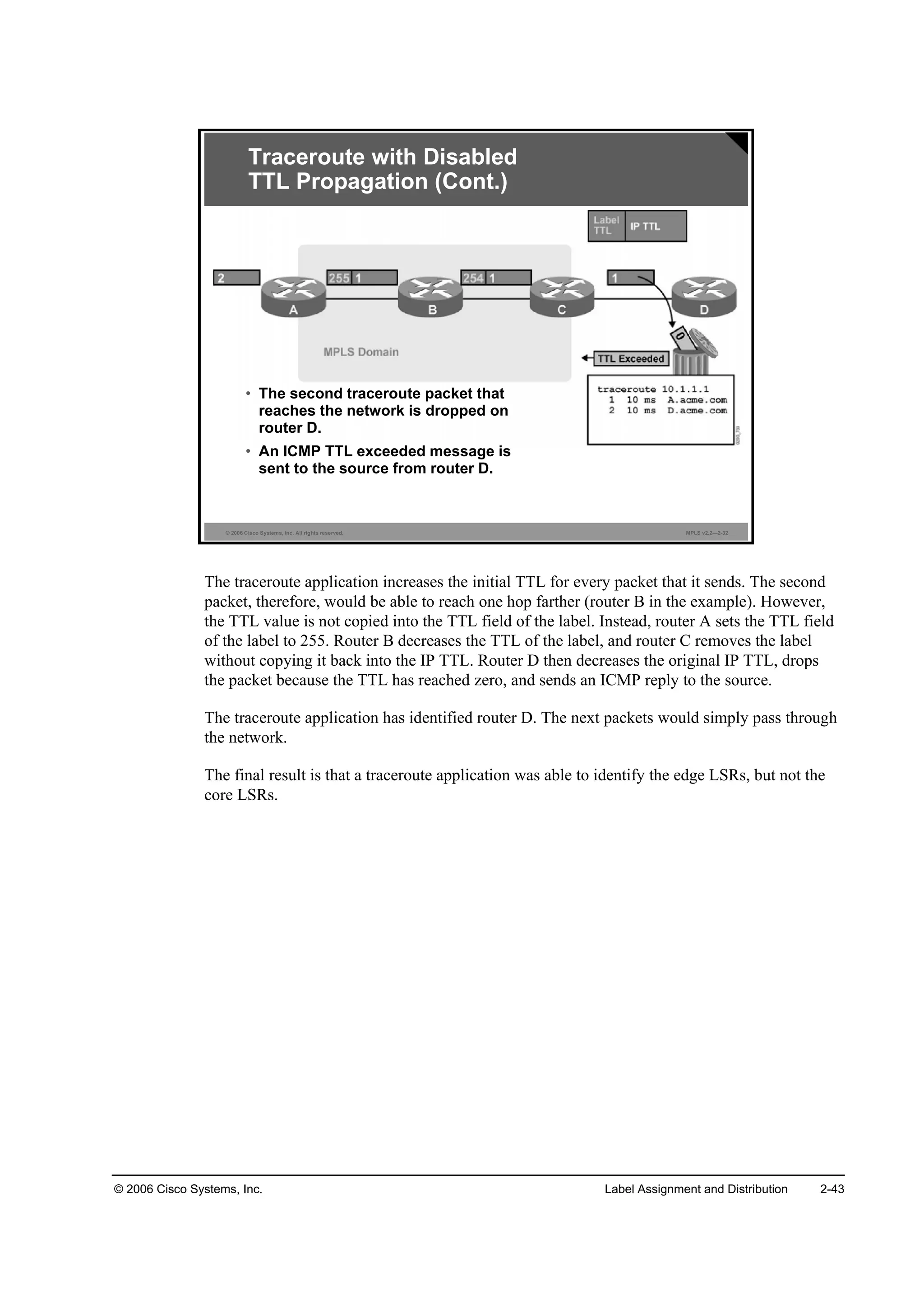 © 2006 Cisco Systems, Inc. Label Assignment and Distribution 2-43
© 2006 Cisco Systems, Inc. All rights reserved. MPLS v2.2—2-32
Traceroute with Disabled
TTL Propagation (Cont.)
• The second traceroute packet that
reaches the network is dropped on
router D.
• An ICMP TTL exceeded message is
sent to the source from router D.
The traceroute application increases the initial TTL for every packet that it sends. The second
packet, therefore, would be able to reach one hop farther (router B in the example). However,
the TTL value is not copied into the TTL field of the label. Instead, router A sets the TTL field
of the label to 255. Router B decreases the TTL of the label, and router C removes the label
without copying it back into the IP TTL. Router D then decreases the original IP TTL, drops
the packet because the TTL has reached zero, and sends an ICMP reply to the source.
The traceroute application has identified router D. The next packets would simply pass through
the network.
The final result is that a traceroute application was able to identify the edge LSRs, but not the
core LSRs.
 