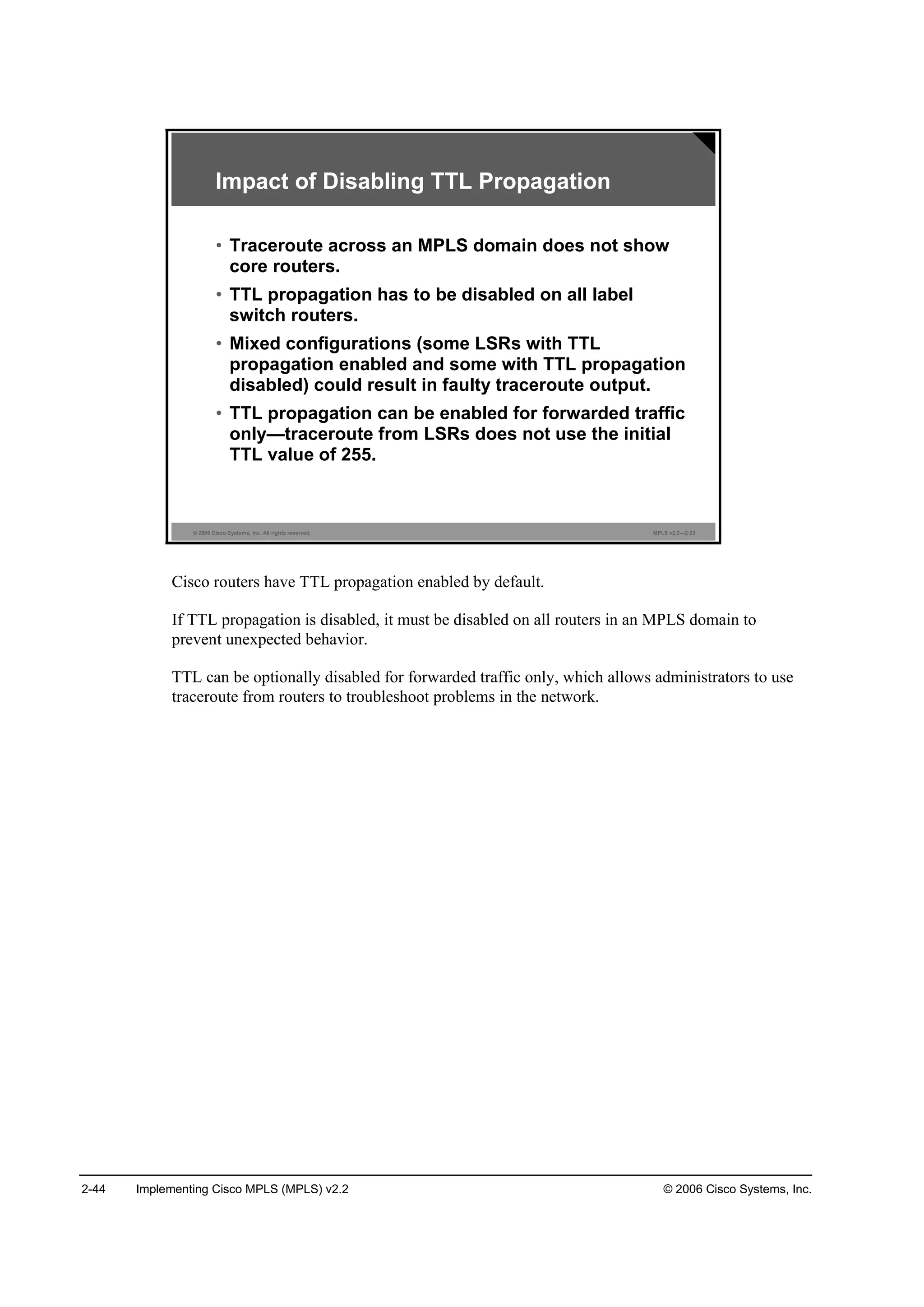 2-44 Implementing Cisco MPLS (MPLS) v2.2 © 2006 Cisco Systems, Inc.
© 2006 Cisco Systems, Inc. All rights reserved. MPLS v2.2—2-33
Impact of Disabling TTL Propagation
• Traceroute across an MPLS domain does not show
core routers.
• TTL propagation has to be disabled on all label
switch routers.
• Mixed configurations (some LSRs with TTL
propagation enabled and some with TTL propagation
disabled) could result in faulty traceroute output.
• TTL propagation can be enabled for forwarded traffic
only—traceroute from LSRs does not use the initial
TTL value of 255.
Cisco routers have TTL propagation enabled by default.
If TTL propagation is disabled, it must be disabled on all routers in an MPLS domain to
prevent unexpected behavior.
TTL can be optionally disabled for forwarded traffic only, which allows administrators to use
traceroute from routers to troubleshoot problems in the network.
 