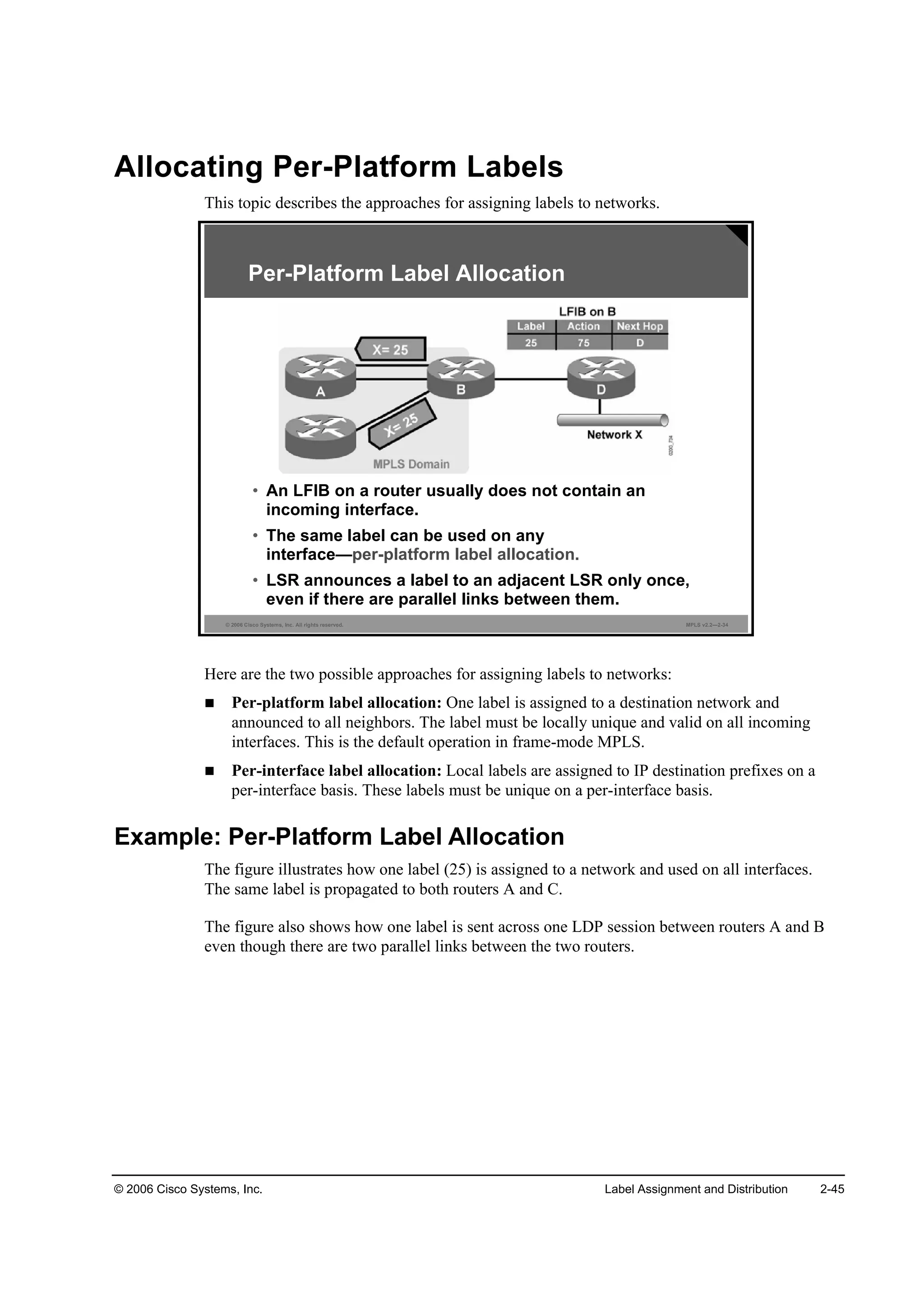© 2006 Cisco Systems, Inc. Label Assignment and Distribution 2-45
Allocating Per-Platform Labels
This topic describes the approaches for assigning labels to networks.
© 2006 Cisco Systems, Inc. All rights reserved. MPLS v2.2—2-34
Per-Platform Label Allocation
• An LFIB on a router usually does not contain an
incoming interface.
• The same label can be used on any
interface—per-platform label allocation.
• LSR announces a label to an adjacent LSR only once,
even if there are parallel links between them.
Here are the two possible approaches for assigning labels to networks:
Per-platform label allocation: One label is assigned to a destination network and
announced to all neighbors. The label must be locally unique and valid on all incoming
interfaces. This is the default operation in frame-mode MPLS.
Per-interface label allocation: Local labels are assigned to IP destination prefixes on a
per-interface basis. These labels must be unique on a per-interface basis.
Example: Per-Platform Label Allocation
The figure illustrates how one label (25) is assigned to a network and used on all interfaces.
The same label is propagated to both routers A and C.
The figure also shows how one label is sent across one LDP session between routers A and B
even though there are two parallel links between the two routers.
 