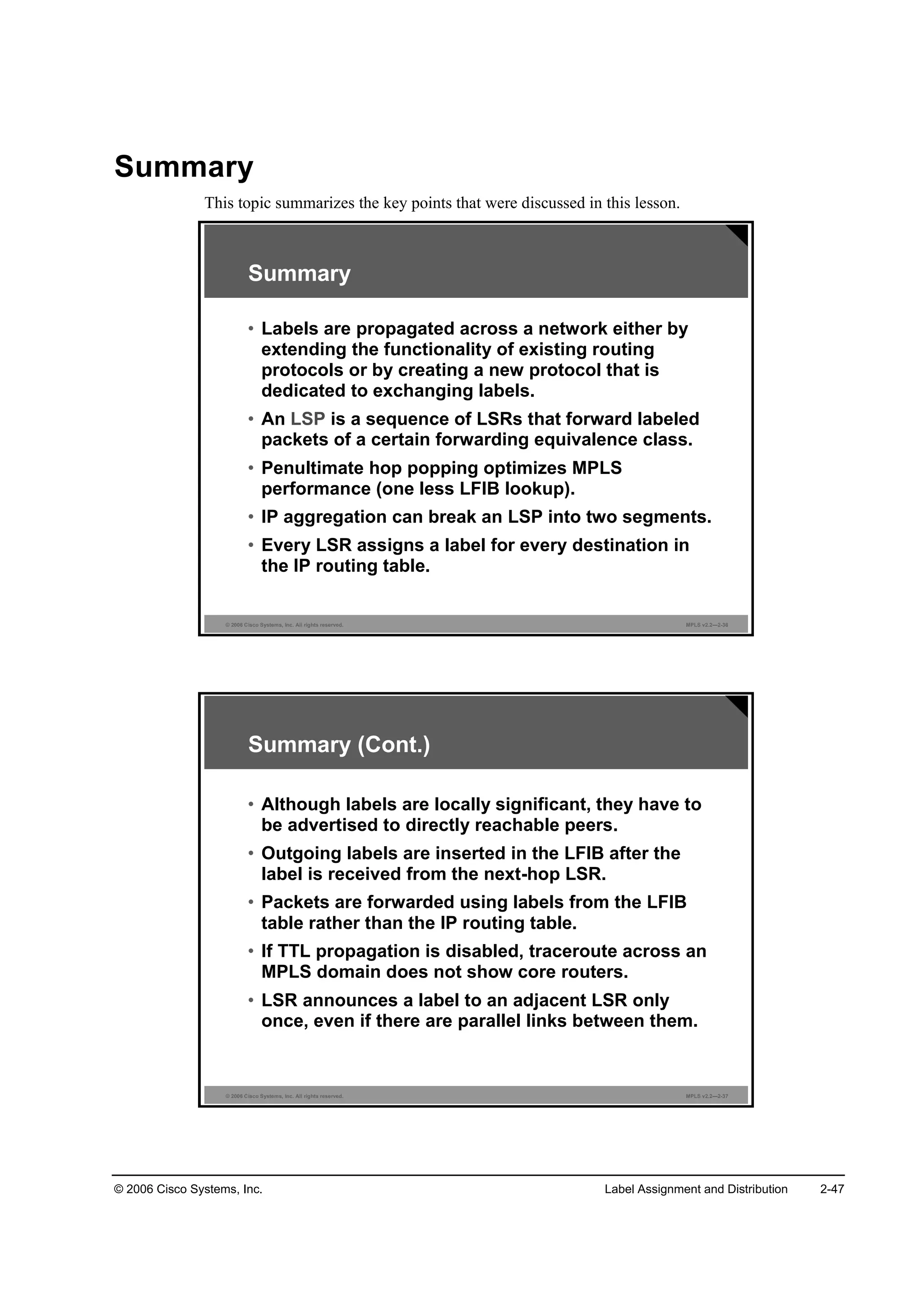© 2006 Cisco Systems, Inc. Label Assignment and Distribution 2-47
Summary
This topic summarizes the key points that were discussed in this lesson.
© 2006 Cisco Systems, Inc. All rights reserved. MPLS v2.2—2-36
Summary
• Labels are propagated across a network either by
extending the functionality of existing routing
protocols or by creating a new protocol that is
dedicated to exchanging labels.
• An LSP is a sequence of LSRs that forward labeled
packets of a certain forwarding equivalence class.
• Penultimate hop popping optimizes MPLS
performance (one less LFIB lookup).
• IP aggregation can break an LSP into two segments.
• Every LSR assigns a label for every destination in
the IP routing table.
© 2006 Cisco Systems, Inc. All rights reserved. MPLS v2.2—2-37
Summary (Cont.)
• Although labels are locally significant, they have to
be advertised to directly reachable peers.
• Outgoing labels are inserted in the LFIB after the
label is received from the next-hop LSR.
• Packets are forwarded using labels from the LFIB
table rather than the IP routing table.
• If TTL propagation is disabled, traceroute across an
MPLS domain does not show core routers.
• LSR announces a label to an adjacent LSR only
once, even if there are parallel links between them.
 