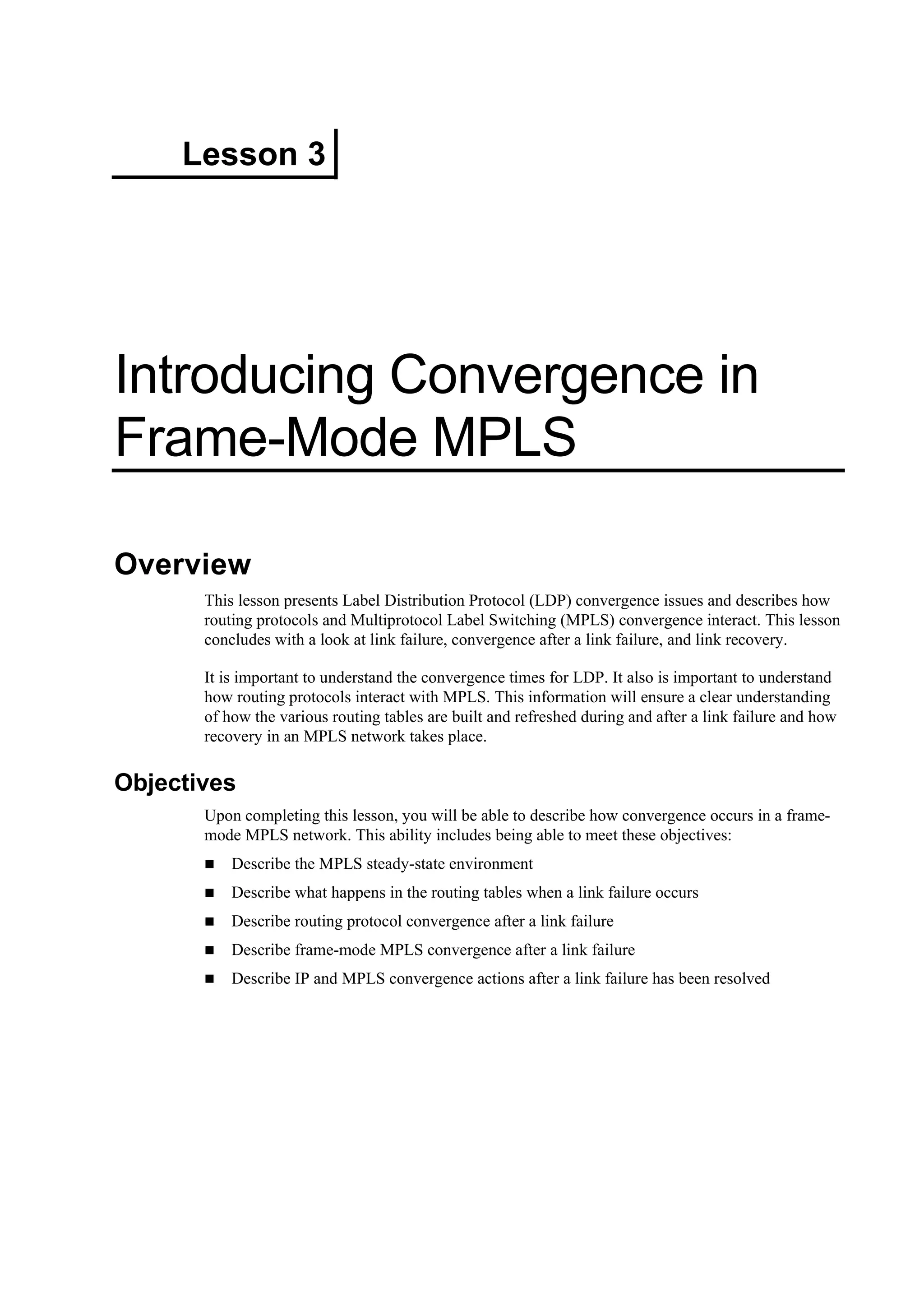 Lesson 3
Introducing Convergence in
Frame-Mode MPLS
Overview
This lesson presents Label Distribution Protocol (LDP) convergence issues and describes how
routing protocols and Multiprotocol Label Switching (MPLS) convergence interact. This lesson
concludes with a look at link failure, convergence after a link failure, and link recovery.
It is important to understand the convergence times for LDP. It also is important to understand
how routing protocols interact with MPLS. This information will ensure a clear understanding
of how the various routing tables are built and refreshed during and after a link failure and how
recovery in an MPLS network takes place.
Objectives
Upon completing this lesson, you will be able to describe how convergence occurs in a frame-
mode MPLS network. This ability includes being able to meet these objectives:
Describe the MPLS steady-state environment
Describe what happens in the routing tables when a link failure occurs
Describe routing protocol convergence after a link failure
Describe frame-mode MPLS convergence after a link failure
Describe IP and MPLS convergence actions after a link failure has been resolved
 
