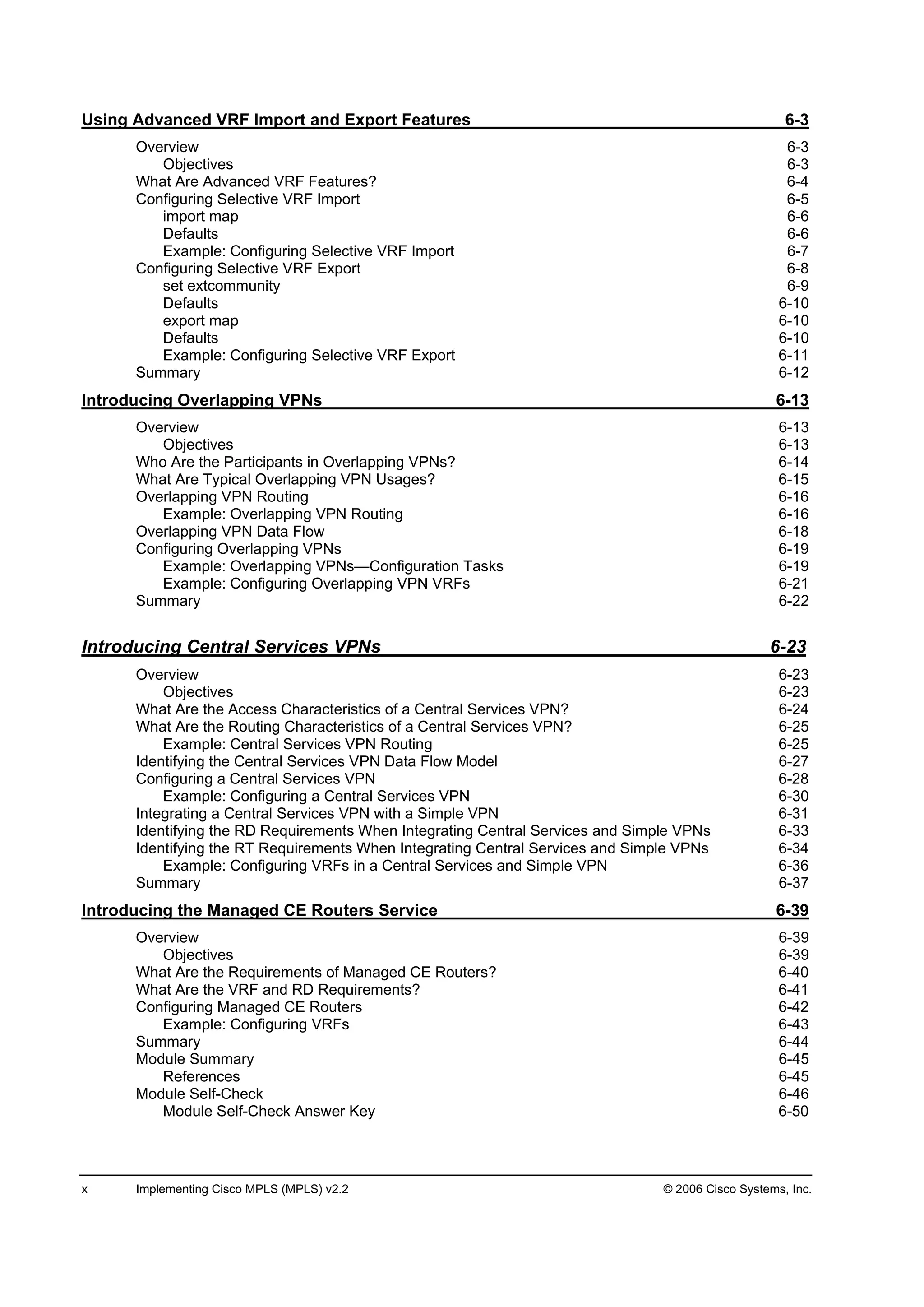 x Implementing Cisco MPLS (MPLS) v2.2 © 2006 Cisco Systems, Inc.
Using Advanced VRF Import and Export Features 6-3
Overview 6-3
Objectives 6-3
What Are Advanced VRF Features? 6-4
Configuring Selective VRF Import 6-5
import map 6-6
Defaults 6-6
Example: Configuring Selective VRF Import 6-7
Configuring Selective VRF Export 6-8
set extcommunity 6-9
Defaults 6-10
export map 6-10
Defaults 6-10
Example: Configuring Selective VRF Export 6-11
Summary 6-12
Introducing Overlapping VPNs 6-13
Overview 6-13
Objectives 6-13
Who Are the Participants in Overlapping VPNs? 6-14
What Are Typical Overlapping VPN Usages? 6-15
Overlapping VPN Routing 6-16
Example: Overlapping VPN Routing 6-16
Overlapping VPN Data Flow 6-18
Configuring Overlapping VPNs 6-19
Example: Overlapping VPNs—Configuration Tasks 6-19
Example: Configuring Overlapping VPN VRFs 6-21
Summary 6-22
Introducing Central Services VPNs 6-23
Overview 6-23
Objectives 6-23
What Are the Access Characteristics of a Central Services VPN? 6-24
What Are the Routing Characteristics of a Central Services VPN? 6-25
Example: Central Services VPN Routing 6-25
Identifying the Central Services VPN Data Flow Model 6-27
Configuring a Central Services VPN 6-28
Example: Configuring a Central Services VPN 6-30
Integrating a Central Services VPN with a Simple VPN 6-31
Identifying the RD Requirements When Integrating Central Services and Simple VPNs 6-33
Identifying the RT Requirements When Integrating Central Services and Simple VPNs 6-34
Example: Configuring VRFs in a Central Services and Simple VPN 6-36
Summary 6-37
Introducing the Managed CE Routers Service 6-39
Overview 6-39
Objectives 6-39
What Are the Requirements of Managed CE Routers? 6-40
What Are the VRF and RD Requirements? 6-41
Configuring Managed CE Routers 6-42
Example: Configuring VRFs 6-43
Summary 6-44
Module Summary 6-45
References 6-45
Module Self-Check 6-46
Module Self-Check Answer Key 6-50
 